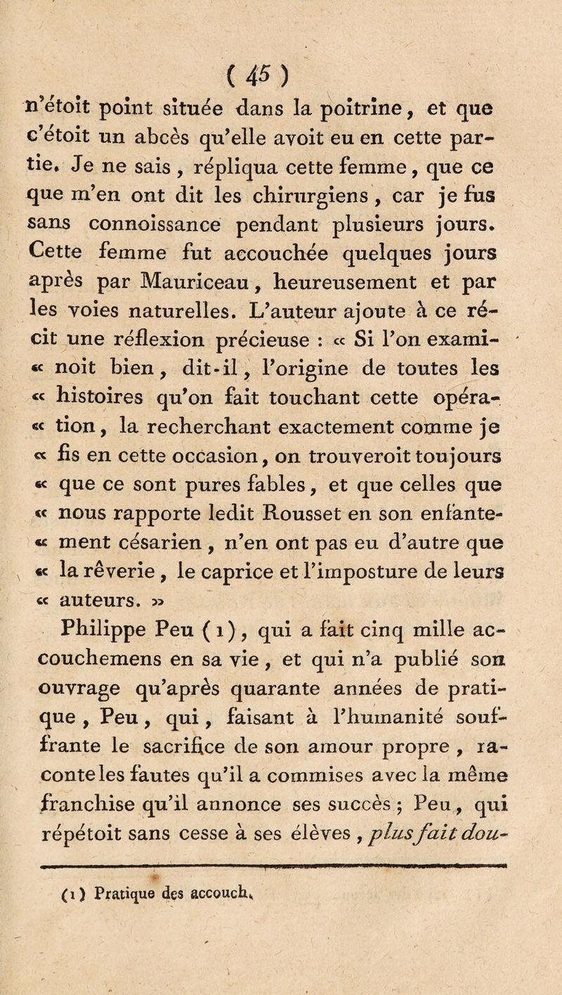 n’étoit point située dans la poitrine, et que c’étoit un abcès qu’elle ayoit eu en cette par¬ tie* Je ne sais , répliqua cette femme, que ce que m’en ont dit les chirurgiens , car je fus sans connoissance pendant plusieurs jours. Cette femme fut accouchée quelques jours après par Mauriceau, heureusement et par les voies naturelles. L’auteur ajoute à ce ré¬ cit une réflexion précieuse : « Si l’on exami- * «< noit bien, dit-il, l’origine de toutes les « histoires qu’on fait touchant cette opéra- <i< tion, la recherchant exactement comme je cc fis en cette occasion, on trouveroittoujours « que ce sont pures fables, et que celles que « nous rapporte ledit Rousset en son enfante- « ment césarien , n’en ont pas eu d’autre que « la rêverie , le caprice et l’imposture de leurs « auteurs. Philippe Peu ( 1 ) , qui a lait cinq mille ac- couchemens en sa vie , et qui n’a publié son ouvrage qu’après quarante années de prati¬ que , Peu, qui, faisant à l’humanité souf¬ frante le sacrifice de son amour propre , ra¬ conte les fautes qu’il a commises avec la même franchise qu’il annonce ses succès; Peu, qui répétoit sans cesse à ses élèves , plusfaitdou- T