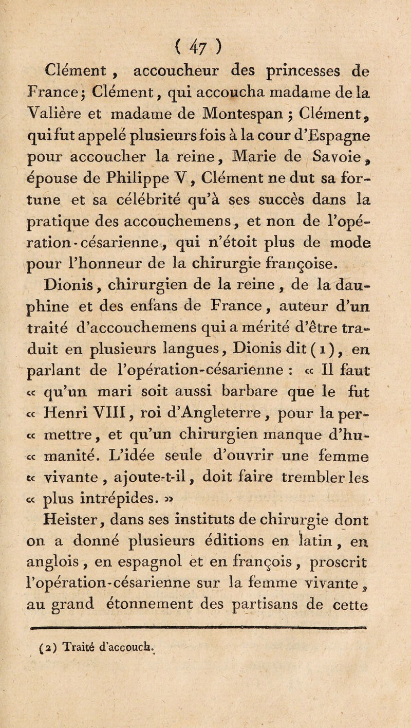 Clément , accoucheur des princesses de France $ Clément, qui accoucha madame de la Valière et madame de Montespan $ Clément, qui fut appelé plusieurs fois à la cour d'Espagne pour accoucher la reine, Marie de Savoie , épouse de Philippe V, Clément ne dut sa for¬ tune et sa célébrité qu’à ses succès dans la pratique des accouchemens, et non de l’opé¬ ration * césarienne, qui n’étoit plus de mode pour l’honneur de la chirurgie françoise. Dionis, chirurgien de la reine , de la dau¬ phine et des enfans de France, auteur d’un traité d’accouchemens qui a mérité d’être tra¬ duit en plusieurs langues, Dionis dit ( 1 ), en parlant de l’opération-césariénne : « Il faut cc qu’un mari soit aussi barbare que le fut « Henri VIII, roi d’Angleterre , pour la per¬ ce mettre, et qu’un chirurgien manque d’hu- cc manité. L’idée seule d’ouvrir une femme ce vivante , ajoute^t-il, doit faire trembler les ce plus intrépides. » Heister, dans ses instituts de chirurgie dont on a donné plusieurs éditions en latin, en anglois , en espagnol et en françois , proscrit l’opération-césarienne sur la femme vivante , au grand étonnement des partisans de cette (2) Traité daccouch.