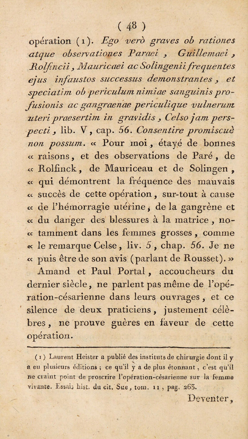 operation (1). Ego verb graves ob rationes atque observationes Paraei > Güillemaei > Polfmcii , Mauricaei ac Solingenii frequentes ejus infaustos successus demonstrantes > et speciatim ob periculum nimiae sanguinispro- fusionis ac gangraenae periculique vulnerum uteri praesertim in gravidis , Celso jam pers- pecti, lib. V, cap. 56. Consentire promiscuè non possum. « Pour moi , étayé de bonnes <c raisons, et des observations de Paré , de te Rolfinck, de Mauriceau et de Solingen , « qui démontrent la fréquence des mauvais ce succès de cette opération, sur-tout à cause ce de l’hémorragie utérine > de la gangrène et ce du danger des blessures à la matrice , no¬ ce tamment dans les femmes grosses , comme ce le remarque Celse, liv. 5, chap. 56. Je ne <c puis être de son avis (parlant de Roussel). Àmand et Paul Portai , accoucheurs du dernier siècle, ne parient pas même de l’opé- ration-césarienne dans leurs ouvrages , et ce silence de deux praticiens, justement célè¬ bres , ne prouve guères en laveur de cette opération. ( i ) Laurent Heister a publié des instituts de chirurgie dont il y a eu plusieurs éditions ; ce qu’il y a de plus étonnant, c’est qu’il ne craint point de proscrire l’opération-césarienne sur la feniin© vivante. Essais hist, du cit, Sue, tom. n , pag. a63. Deventer,