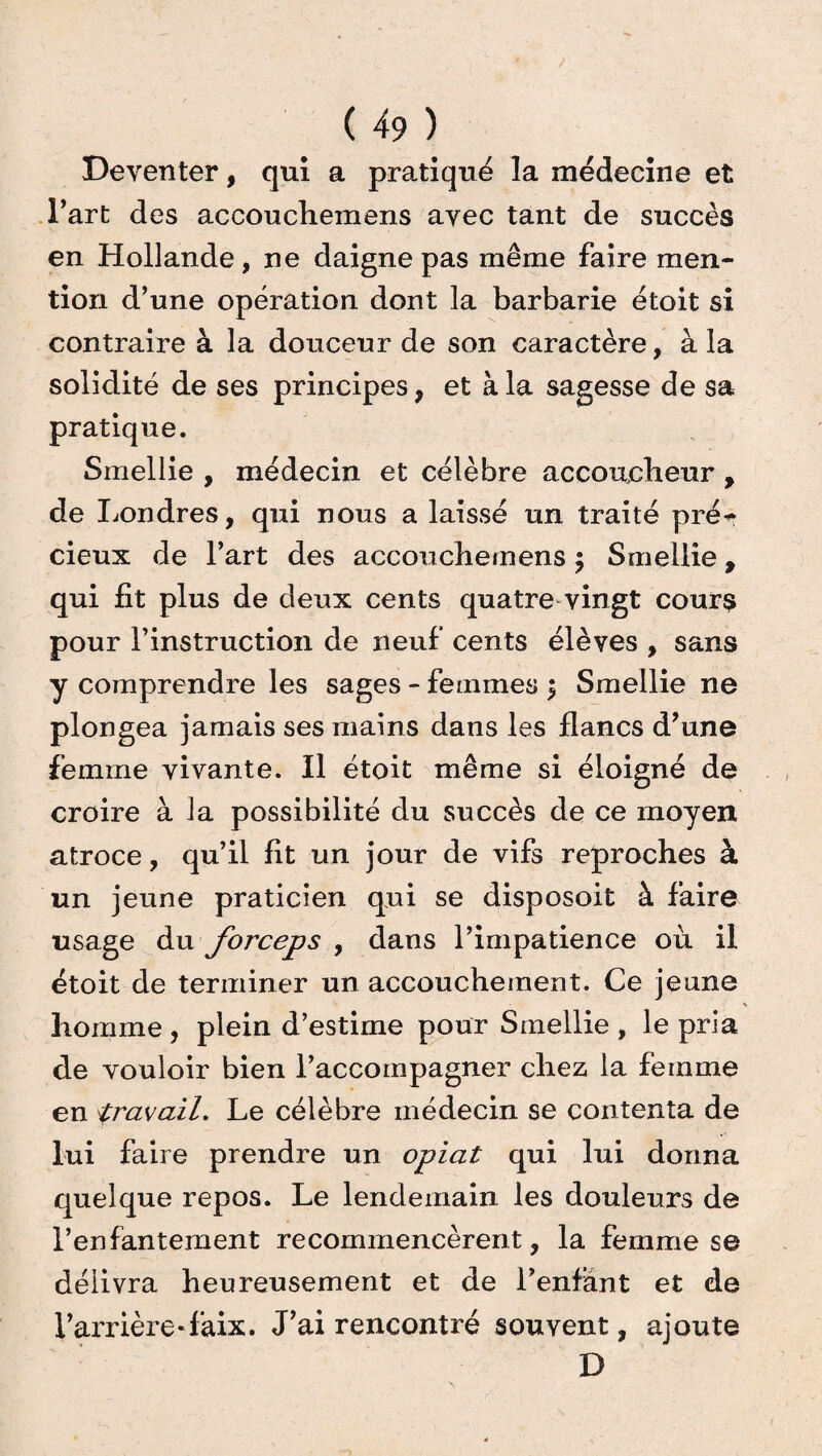 Deventer, qui a pratiqué la médecine et l’art des accouchemens ayec tant de succès en Hollande, ne daigne pas même faire men¬ tion d’une opération dont la barbarie étoit si contraire à la douceur de son caractère, à la solidité de ses principes, et à la sagesse de sa pratique. Smellie , médecin et célèbre accoucheur , de Londres, qui nous a laissé un traité pré** cieux de l’art des accouchemens ; Smellie, qui fit plus de deux cents quatre vingt cours pour l’instruction de neuf cents élèves , sans y comprendre les sages - femmes \ Smellie ne plongea jamais ses mains dans les flancs d’une femme vivante. Il étoit même si éloigné de croire à la possibilité du succès de ce moyen atroce, qu’il fit un jour de vifs reproches à un jeune praticien qui se disposoit à faire usage du forceps , dans l’impatience où il étoit de terminer un accouchement. Ce jeune homme , plein d’estime pour Smellie , le pria de vouloir bien l’accompagner chez la femme en travail. Le célèbre médecin se contenta de lui faire prendre un opiat qui lui donna quelque repos. Le lendemain les douleurs de l’enfantement recommencèrent, la femme se délivra heureusement et de l’enfant et de l’arrière-faix. J’ai rencontré souvent, ajoute D
