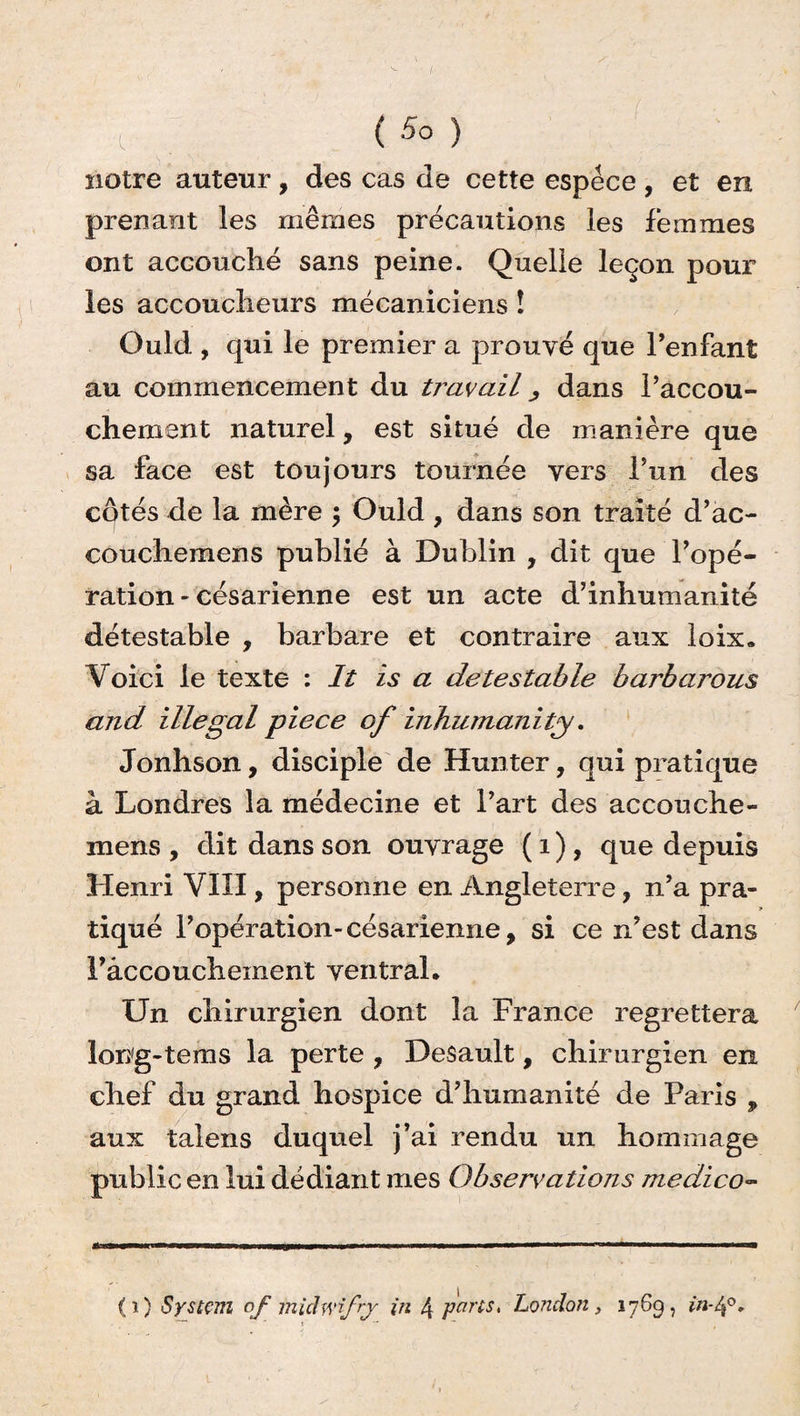 notre auteur, des cas de cette espece , et en prenant les mêmes précautions les femmes ont accouché sans peine. Quelle leçon pour les accoucheurs mécaniciens ! Ould , qui le premier a prouvé que l’enfant au commencement du travail, dans l’accou¬ chement naturel, est situé de manière que sa face est toujours tournée vers l’un des côtés de la mère \ Ould, dans son traité d’ac- couchemens publié à Dublin , dit que l’opé¬ ration - césarienne est un acte d’inhumanité détestable , barbare et contraire aux loix. Voici le texte : It is a détestable barbarous and illégal piece of inhumanity. Jonhson, disciple de Hunter, qui pratique à Londres la médecine et l’art des accouche- mens , dit dans son ouvrage ( 1 ), que depuis Henri VIII, personne en Angleterre, n’a pra¬ tiqué l’opération-césarienne, si ce n’est dans Fâccouchement ventral* Un chirurgien dont la France regrettera long-tems la perte , Desault, chirurgien en chef du grand hospice d’humanité de Paris , aux talens duquel j’ai rendu un hommage public en lui dédiant mes Observations medico- K U'B |WIILIW*WWWH ■ II—g»——Il i miwiai I—mmmm——»■ ■ '» ■■■■ —i ■ i i ■ i i— (i) System of miâwifrj in 4 peins, London, 1769, in-lf.