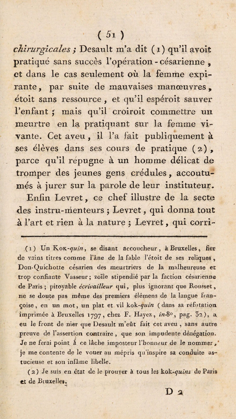 (5x) chirurgicales ; Desault m’a dit ( i ) qu’il avoit pratiqué sans succès l’opération - césarienne , et dans le cas seulement où la femme expi¬ rante , par suite de mauvaises manœuvres „ étoit sans ressource , et qu’il espéroit sauver l’enfant mais qu’il croirait commettre un meurtre en la pratiquant sur la femme vi¬ vante. Cet aveu , il l’a fait publiquement à ses élèves dans ses cours de pratique ( 2 ) , parce qu’il répugne à un homme délicat de tromper des jeunes gens crédules, accoutu¬ més à jurer sur la parole de leur instituteur. Enfin Levret, ce chef illustre de la secte des instru-menteurs ; Levret ? qui donna tout à l’art et rien à la nature ; Levret, qui corri- (1) Un KoK-^m, se disant accoucheur, à Bruxelles, fier de vains titres comme l’âne de la fable l’étoit de ses reliques , Don-Quichotte césarien des meurtriers de la malheureuse et trop confiante Vasseur; zo'ile stipendié par la faction césarienne de Paris ; pitoyable ècrivailleur qui, plus ignorant que Rousset, ne se doute pas même des premiers élémens de la langue fran- çoise, en un mot, un plat et vil kok-quin ( dans sa réfutation imprimée à Bruxelles 1797, chez F. Hayez, m-8°, pag. 3s), a, eu le front de nier que Desault m’eût fait cet aveu , sans autre preuve de l’assertion contraire , que son impudente dénégation. Je ne ferai point à ce lâche imposteur l’honneur de le nommer,’ je me contente de le vouer au mépris qu’inspire sa conduite as¬ tucieuse et son infâme libelle. (2) Je suis en état de le prouver à tous les kok-quins de Paris et de Bruxelles.