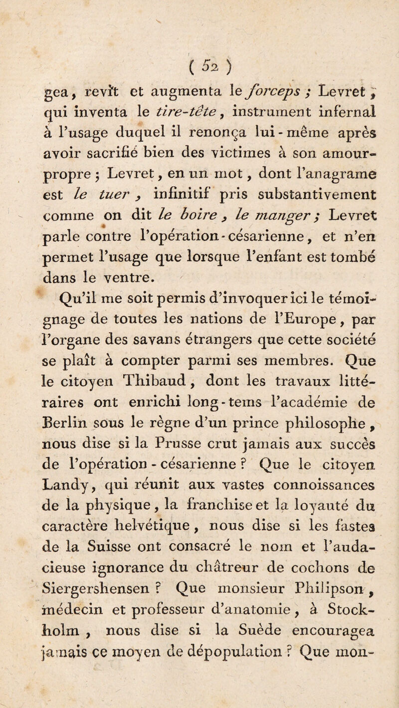 ( 5% ) gea, revît et augmenta le forceps ; Levret , qui inventa le tire-tête, instrument infernal à l’usage duquel il renonça lui - même après avoir sacrifié bien des victimes à son amour- propre $ Levret, en un mot, dont l’anagrame est le tuer , infinitif pris substantivement comme on dit le boire , le manger ; Levret parle contre l’opération - césarienne, et n’en permet l’usage que lorsque l’enfant est tombé dans le ventre. Qu’il me soit permis d’invoquer ici le témoi¬ gnage de toutes les nations de l’Europe, par l’organe des savans étrangers que cette société se plaît à compter parmi ses membres. Que le citoyen Thibaud , dont les travaux litté¬ raires ont enrichi long-tems l’académie de Berlin sous le règne d’un prince philosophe , nous dise si la Prusse crut jamais aux succès de l’opération - césarienne ? Que le citoyen Landy, qui réunit aux vastes connoissances de la physique, la franchise et la loyauté du caractère helvétique , nous dise si les fastes de la Suisse ont consacré le nom et l’auda¬ cieuse ignorance du châtreur de cochons de Siergershensen ? Que monsieur Fliilipson , médecin et professeur d’anatomie, à Stock¬ holm , nous dise si la Suède encouragea jamais ce moyen de dépopulation r Que mon»