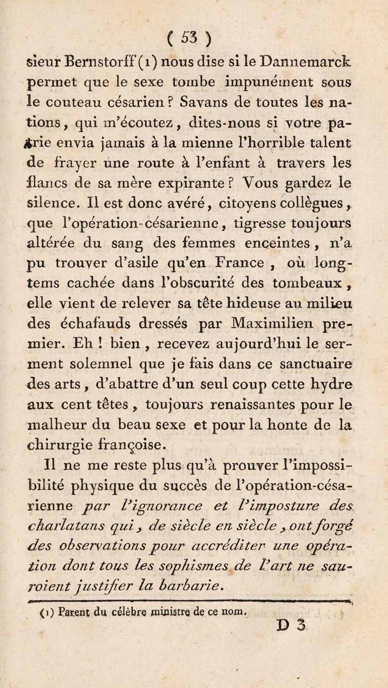 sieur Bernstorff (1) nous dise si le Dannemarck permet que le sexe tombe impunément sous le couteau césarien ? Savans de toutes les na¬ tions , qui m’écoutez, dites-nous si votre pa¬ trie envia jamais à la mienne l’horrible talent de frayer une route à l’enfant à travers les flancs de sa mère expirante? Vous gardez le silence. Il est donc avéré, citoyens collègues r que l’opération-césarienne, tigresse toujours altérée du sang des femmes enceintes , n’a pu trouver d’asile qu’en France , où long- tems cachée dans l’obscurité des tombeaux , elle vient de relever sa tête hideuse au milieu des échafauds dressés par Maximilien pre¬ mier. Eh ! bien , recevez aujourd’hui le ser¬ ment solemnel que je fais dans ce sanctuaire des arts , d’abattre d’un seul coup cette hydre aux cent têtes , toujours renaissantes pour le malheur du beau sexe et pour la honte de la chirurgie françoise. Il ne me reste plus qu’à prouver l’impossi¬ bilité physique du succès de l’opération-césa¬ rienne par l’ignorance et l’imposture des charlatans qui , de siècle en siècle > ontforgé des observations pour accréditer une opéra¬ tion dont tous les sophismes de l’art ne sau¬ raient justifier la barbarie. J*- ~ ~ '  u Tl f 1 ~ “ITITJ1 - 1 J (i) Patent du célèbre ministre de ce nom. D 3