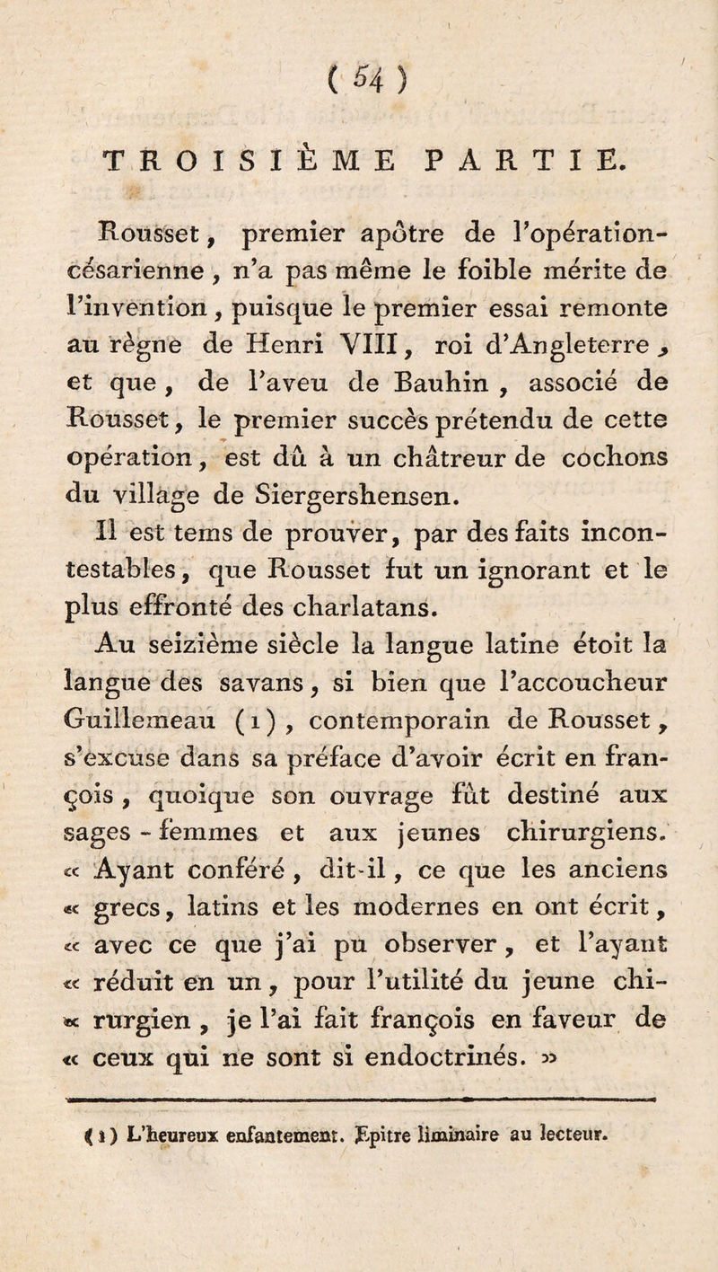 TROISIÈME PARTIE. Rousset, premier apôtre de l’opératîon- césarienne , n’a pas même le foible mérite de l’invention, puisque le premier essai remonte au règne de Henri VIII, roi d’Angleterre , et que, de l’aveu de Bauhin , associé de Ronsset, le premier succès prétendu de cette T opération, est dû à un châtreur de cochons du village de Siergershensen. Il est tems de prouver, par des faits incon¬ testables , que Rousset fut un ignorant et le plus effronté des charlatans. Au seizième siècle la langue latine étoit la langue des savans, si bien que l’accoucheur Guiilemeau ( 1 ) , contemporain de Rousset , s’excuse dans sa préface d’avoir écrit en fran- çois , quoique son ouvrage fût destiné aux sages - femmes et aux jeunes chirurgiens. « Ayant conféré , dit-il, ce que les anciens «< grecs, latins et les modernes en ont écrit, avec ce que j’ai pu observer , et l’ayant « réduit en un, pour l’utilité du jeune chi- rurgien , je l’ai fait françois en faveur de «c ceux qui ne sont si endoctrinés. » {i ) L’heureux enfantement, pupitre liminaire au lecteur.