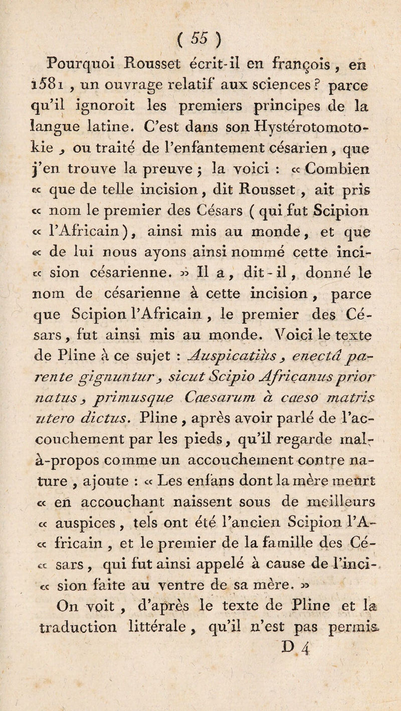 Pourquoi Rousset écrit-il en françois , en i58i , un ouvrage relatif aux sciences ? parce qu’il ignoroit les premiers principes de la langue latine. C’est dans son Hystérotomoto- kie ,, ou traité de l’enfantement césarien, que j’en trouve la preuve $ la voici : « Combien « que de telle incision, dit Rousset , ait pris « nom le premier des Césars ( qui fut Scipion « l’Africain ), ainsi mis au monde, et que c< de lui nous ayons ainsi nommé cette inci¬ te sion césarienne. » Il a, dit-il, donné le nom de césarienne à cette incision, parce que Scipion l’Africain , le premier des Cé¬ sars , fut ainsi mis au monde. Voici le texte de Pline à ce sujet : Auspicatiîis , enectâpa¬ rente gignunlur j sicut Scipio Afriçanus prior natus primusque Caesarum à caeso ma tri s utero dictas. Pline , après avoir parlé de l’ac- coucliement par les pieds, qu’il regarde mal¬ à-propos comme un accouchement contre na¬ ture , ajoute : « Les enfans dont la mère meurt cc en accouchant naissent sous de meilleurs « auspices, tels ont été l’ancien Scipion l’A- cc fricain , et le premier de la famille des Cé- ct sars , qui fut ainsi appelé à cause de l’inci- « sion faite au ventre de sa mère. On voit , d’après le texte de Pline et la traduction littérale , qu’il n’est pas permis, D 4