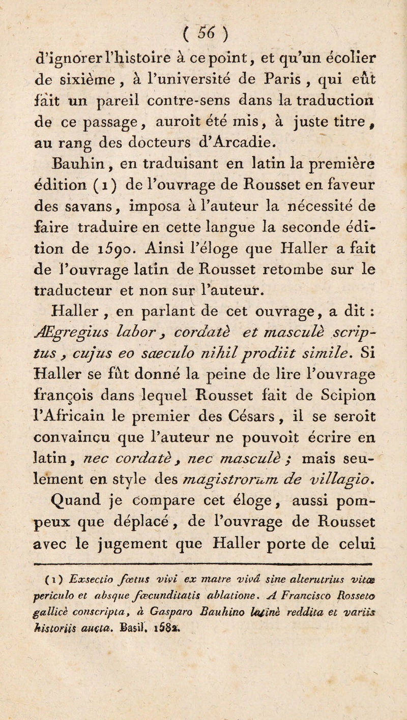 d’ignorer l’histoire à ce point, et qu’un écolier de sixième , à l’université de Paris , qui eût fait un pareil contre-sens dans la traduction de ce passage, auroit été mis, à juste titre # au rang des docteurs d’Arcadie. Bauhin, en traduisant en latin la première édition ( 1 ) de l’ouvrage de Rousset en faveur des savans, imposa à l’auteur la nécessité de faire traduire en cette langue la seconde édi¬ tion de 1690. Ainsi l’éloge que Haller a fait de l’ouvrage latin de Rousset retombe sur le traducteur et non sur Fauteur. Haller , en parlant de cet ouvrage, a dit : JEgregius labor, cordatè et masculè scrip- tus > cujus eo saeculo nihil prodiit simile. Si Haller se fut donné la peine de lire l’ouvrage françois dans lequel Rousset fait de Scipion l’Africain le premier des Césars, il se seroit convaincu que l’auteur ne pouvoit écrire en latin, nec cordatè, nec masculè ; mais seu¬ lement en style des magistrorum de villagio. Quand je compare cet éloge, aussi pom¬ peux que déplacé, de l’ouvrage de Rousset avec le jugement que Haller porte de celui ( 1 ) Exsectio fœtus vivi ex matre vivâ sine alterutrius •vitm periculo et absque fœcunditatis ablatione. A Francisco Rosseto gallicè cotiseripta, à Gasparo Bauhino Uuinè reddita et 'variés historiés auçta. Basil. i58a»