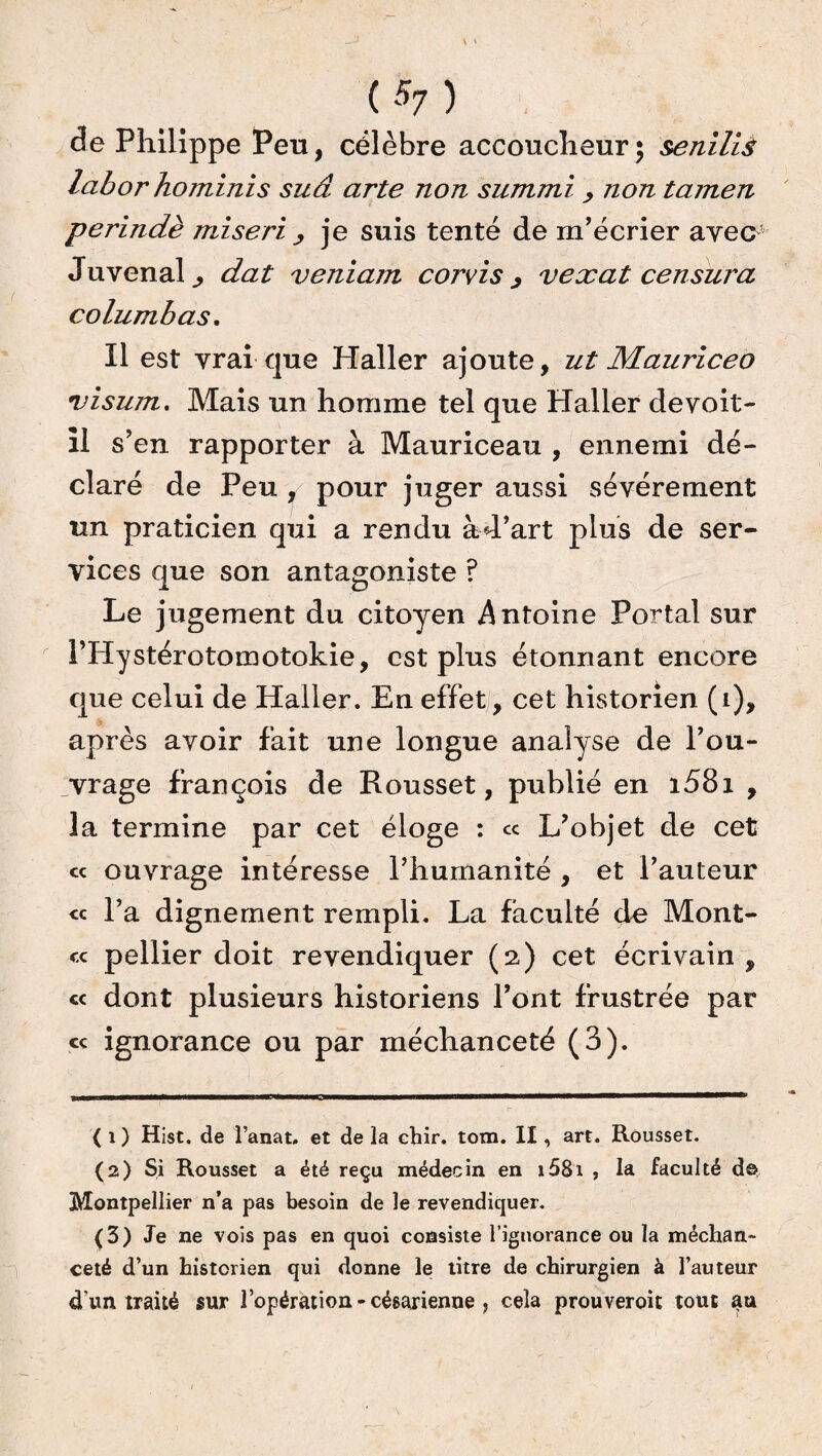 de Philippe Peu, célèbre accoucheur $ senilià laborhominis sud arte non summi , non tamen perindè miseri , je suis tenté de m’écrier avec Juvenal^ dat veniam corvis > vexât censura columbas. Il est vrai que Haller ajoute, ut Mauriceo visum. Mais un homme tel que Haller de voit- il s’en rapporter à Mauriceau , ennemi dé¬ claré de Peu , pour juger aussi sévèrement un praticien qui a rendu àd’art plus de ser¬ vices que son antagoniste ? Le jugement du citoyen Antoine Portai sur l’Hystérotomotokie, est plus étonnant encore que celui de Haller. En effet, cet historien (1), après avoir fait une longue analyse de l’ou¬ vrage françois de Rousset, publié en i58i , la termine par cet éloge : ce L’objet de cet cc ouvrage intéresse l’humanité , et l’auteur « l’a dignement rempli. La faculté de Mont¬ re pellier doit revendiquer (2) cet écrivain , « dont plusieurs historiens l’ont frustrée par « ignorance ou par méchanceté (3). ( i ) Hist. de l’anat. et de la ebir. tom. II, art. Rousset. (2) Si Rousset a été reçu médecin en i58i , la faculté de Montpellier n’a pas besoin de le revendiquer. (3) Je ne vois pas en quoi consiste l’ignorance ou la méchan¬ ceté d’un historien qui donne le titre de chirurgien à l’auteur d'un traité sur l’opération - césarienne , cela prouveroit tout au