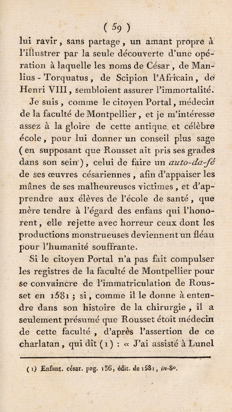 ( % ) lui ravir, sans partage , un amant propre à l’illustrer par la seule découverte d’une opé¬ ration à laquelle les noms de César , de Man¬ lius - Torquatus , de Scipion l’Africain, de Henri VIII, sembîoient assurer l’immortalité. Je suis , comme le citoyen Portai, médecin de la faculté de Montpellier , et je m’intéresse assez à la gloire de cette antique et célèbre école, pour lui donner un conseil plus sage ( en supposant que Rousset ait pris ses grades dans son sein), celui de faire un auto-da-fé de ses œuvres césariennes , afin d’appaiser les mânes de ses malheureuses victimes r et d’ap¬ prendre aux élèves de l’école de santé , que mère tendre à l’égard des enfans qui l’hono- rent, elle rejette avec horreur ceux dont les productions monstrueuses deviennent un fléau pour l’humanité souffrante. Si le citoyen Portai n’a pas fait compulser les registres de la faculté de Montpellier pour se convaincre de l’immatriculation de Rous¬ set en i58i ; si, comme il le donne à enten¬ dre dans son histoire de la chirurgie , il a seulement présumé que Rousset étoit médecin de cette faculté , d’après l’assertion de ce charlatan, qui dit ( 1 ) : « J’ai assisté à Lunel f ' •• v î - - ( 1) Enfant, césar, pag. i36, édit. dei5Si,