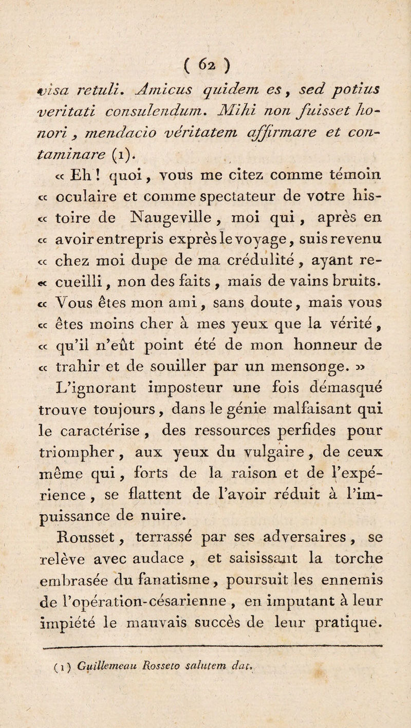 visa retuli. Atnicus quidem es, sed potius veritati consulendum. JYLihi non fuisset ho- nori , mendacio véritatem affirmare et con- taminare (1). « Eh ! quoi, vous me citez comme témoin cc oculaire et comme spectateur de votre his- « toire de Naugeville , moi qui , après en cc avoir entrepris exprès le voyage, suis revenu <c chez moi dupe de ma crédulité, ayant re- «c cueilli, non des faits , mais de vains bruits. « Vous êtes mon ami, sans doute, mais vous « êtes moins cher à mes yeux que la vérité , cc qu’il n’eût point été de mon honneur de cc trahir et de souiller par un mensonge. » L’ignorant imposteur une fois démasqué trouve toujours, dans le génie malfaisant qui le caractérise , des ressources perfides pour triompher , aux yeux du vulgaire, de ceux mêmp qui, forts de la raison et de l’expé¬ rience , se flattent de l’avoir réduit à l’im¬ puissance de nuire. Rousset, terrassé par ses adversaires , se relève avec audace , et saisissant la torche embrasée du fanatisme, poursuit les ennemis de l’opération-césarienne , en imputant à leur impiété le mauvais succès de leur pratique. ( i ) GuiUemeau Rosseto salulem dat,