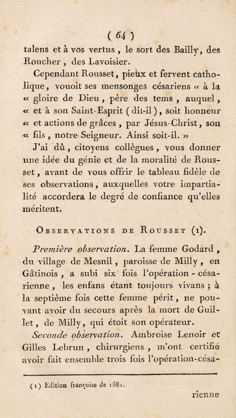 8 ( *4 ) talens et à vos vertus , le sort des Bailly, des Roucher , des Lavoisier. Cependant Rousset, pieux et fervent catho¬ lique , vouoit ses mensonges césariens ce à la « gloire de Dieu, père des terns , auquel, cc et à son Saint-Esprit ( dit-il), soit honneur « et actions de grâces , par Jésus-Christ, son « fils , notre Seigneur. Ainsi soit-il. » J’ai dû, citoyens collègues , vous donner une idée du génie et de la moralité de Rous¬ set , avant de vous offrir le tableau fidèle de r ses observations, auxquelles votre impartia¬ lité accordera le degré de confiance qu’elles méritent. Observations de Rousset (i). Vrentière observation. La femme Godard , du village de Mesnil , paroisse de Milly , en Gàtinois , a subi six fois l’opération - césa¬ rienne , les enf’ans étant toujours vivans ÿ h la septième fois cette femme périt, ne pou¬ vant avoir du secours après la mort de Guil- let, de Milly, qui étoit son opérateur. Seconde observation. Ambroise Lenoir et / Gilles Lebrun , chirurgiens , m’ont certifié avoir fait ensemble trois fois l’opération-césa- (j ) Edition Françoise de i58i. nenne