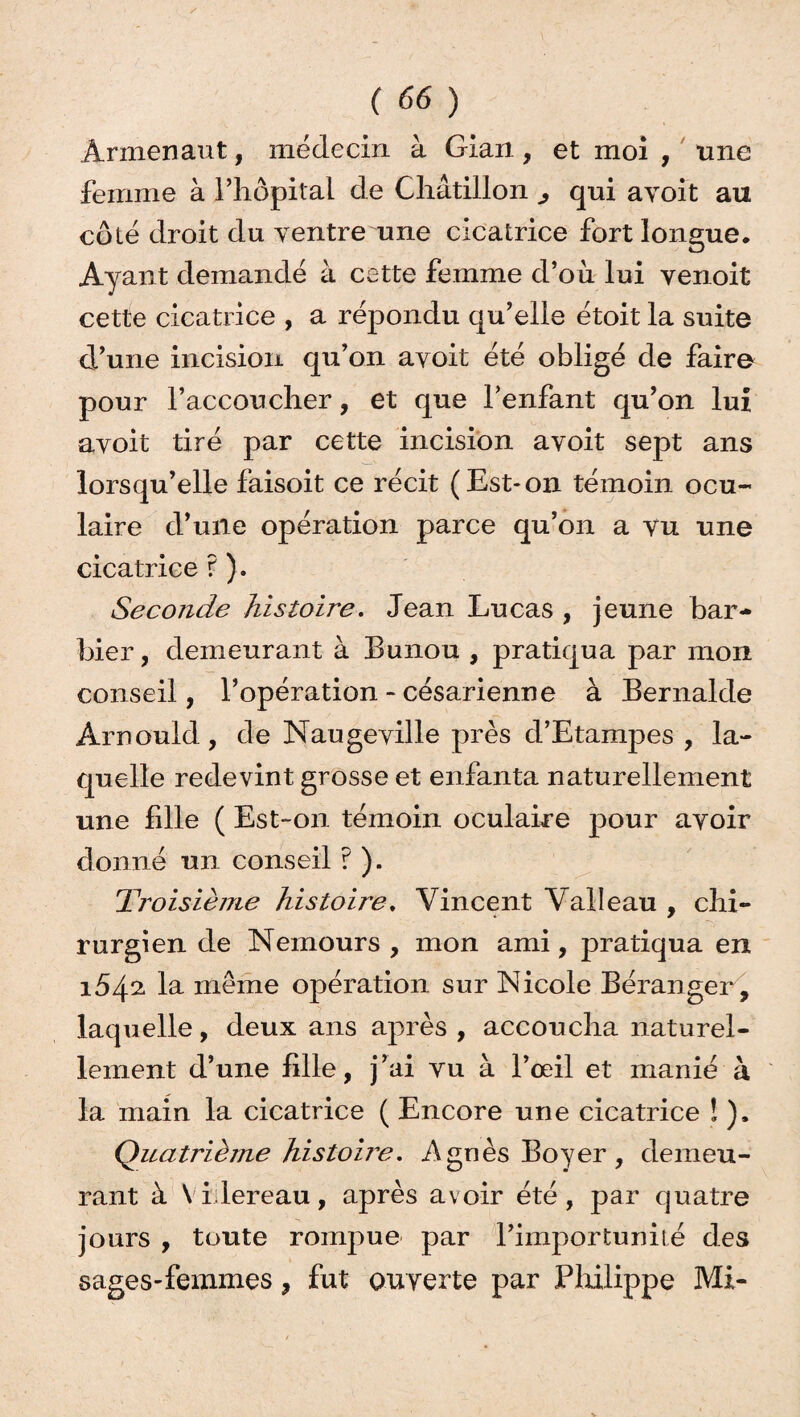 Armer)aut, médecin à Gian , et moi , une femme à l’hôpital de Châtillon ^ qui avoit au côté droit du ventre une cicatrice fort longue. Ayant demandé à cette femme d’où lui venoit cette cicatrice , a répondu qu’elle étoit la suite d'une incision qu’on avoit été obligé de faire pour l’accoucher, et que l’enfant qu’on lui avoit tiré par cette incision avoit sept ans lorsqu’elle faisoit ce récit (Est-on témoin ocu¬ laire d’une opération parce qu’on a vu une cicatrice ? ). Seconde histoire. Jean Lucas , jeune bar¬ bier , demeurant à Bunou , pratiqua par mon conseil, l’opération - césarienne à Bernalde Arnould, de Naugeville près d’Etampes , la¬ quelle redevint grosse et enfanta naturellement une fille ( Est-on témoin oculaire pour avoir donné un conseil ? ). Troisième histoire, Vincent Valleau , chi¬ rurgien de Nemours , mon ami, pratiqua en i54a la même opération sur Nicole Béranger, laquelle, deux ans après , accoucha naturel¬ lement d’une lille, j’ai vu à l’œil et manié à la main la cicatrice ( Encore une cicatrice ! ), Quatrième histoire. .Agnès Boyer, demeu¬ rant à V i lereau, après avoir été, par quatre jours , toute rompue par l’importunité des sages-femmes, fut ouverte par Philippe Mi-