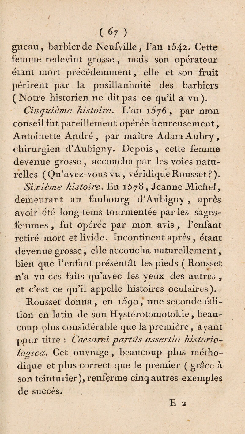 gneau, barbier de Neufyille , l’an 154^. Cette femme redevint grosse , mais son opérateur étant mort précédemment, elle et son fruit périrent par la pusillanimité des barbiers (Notre historien ne dit pas Ce qu’il a vu). Cinquième histoire. L’an 1^76 , par mon conseil fut pareillement opérée heureusement, Antoinette André , par maître Adam Aubry , chirurgien d’Aubigny. Depuis , cette femme devenue grosse , accoucha par les voies natu¬ relles ( Qu’avez-vous vu , véridique Rousset ? ). Sixième histoire. En 1Ô78, Jeanne Michel, demeurant au faubourg d’Aubigny , après avoir été long-tems tourmentée par les sages- femmes , fut opérée par mon avis , l’enfant retiré mort et livide. Incontinent après , étant devenue grosse, elle accoucha naturellement, bien que l’enfant présentât les pieds ( Rousset n’a vu ces faits qu’avec les yeux des autres , et c’est ce qu’il appelle histoires oculaires). Rousset donna, en 1590, une seconde édi¬ tion en latin de son Hystérotomotokie, beau- coup plus considérable que la première, ayant pour titre : Caesarei parties assertio historio- logica. Cet ouvrage , beaucoup plus métho¬ dique et plus correct que le premier ( grâce à son teinturier), renferme cinq autres exemples de succès.