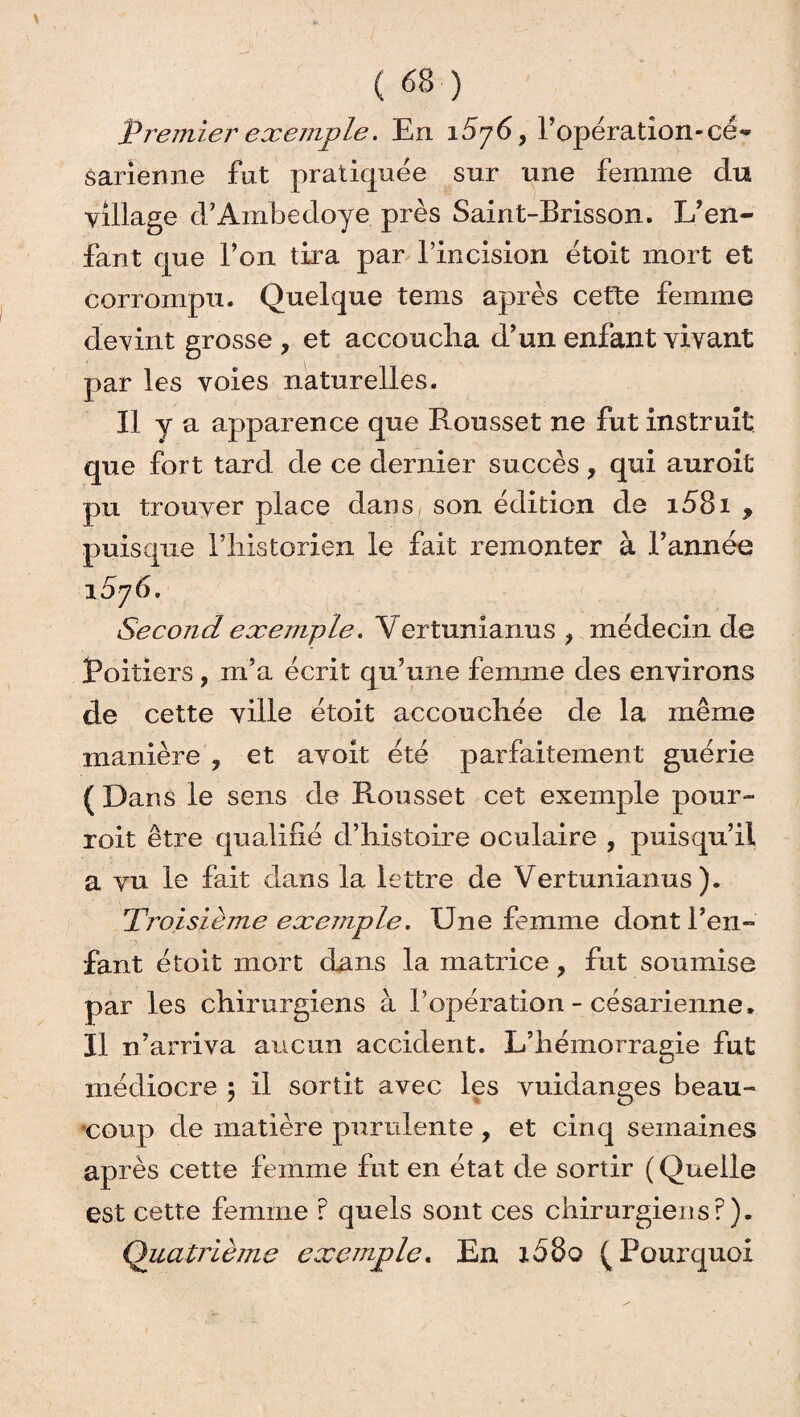 Premier exemple. En 15j6, l’opération-cé« sarienne fut pratiquée sur une femme du village d’Ambedoye près Saint-Brisson. L’en¬ fant que l’on tira par l’incision étoit mort et corrompu. Quelque tems après cette femme devint grosse , et accoucha d’un enfant vivant par les voies naturelles. Il y a apparence que Rousset ne fut instruit que fort tard de ce dernier succès, qui auroit pu trouver place dans( son édition de i58i , puisque l’iiistorien le fait remonter à l’année 1576» Second exemple. Vertunianus f médecin de Poitiers, m’a écrit qu’une femme des environs de cette ville étoit accoucirée de la même manière , et avoit été parfaitement guérie ( Dans le sens de Rousset cet exemple pour- roit être qualifié d’histoire oculaire , puisqu’il a vu le fait dans la lettre de Vertunianus). Troisième exemple. Une femme dont l’en¬ fant étoit mort dans la matrice, fut soumise par les chirurgiens à l’opération - césarienne. Il n’arriva aucun accident. L’hémorragie fut médiocre ; il sortit avec les vuidanges beau¬ coup de matière purulente , et cinq semaines après cette femme fut en état de sortir ( Quelle est cette femme ? quels sont ces chirurgiens?). Quatrième exemple. En 1080 (Pourquoi