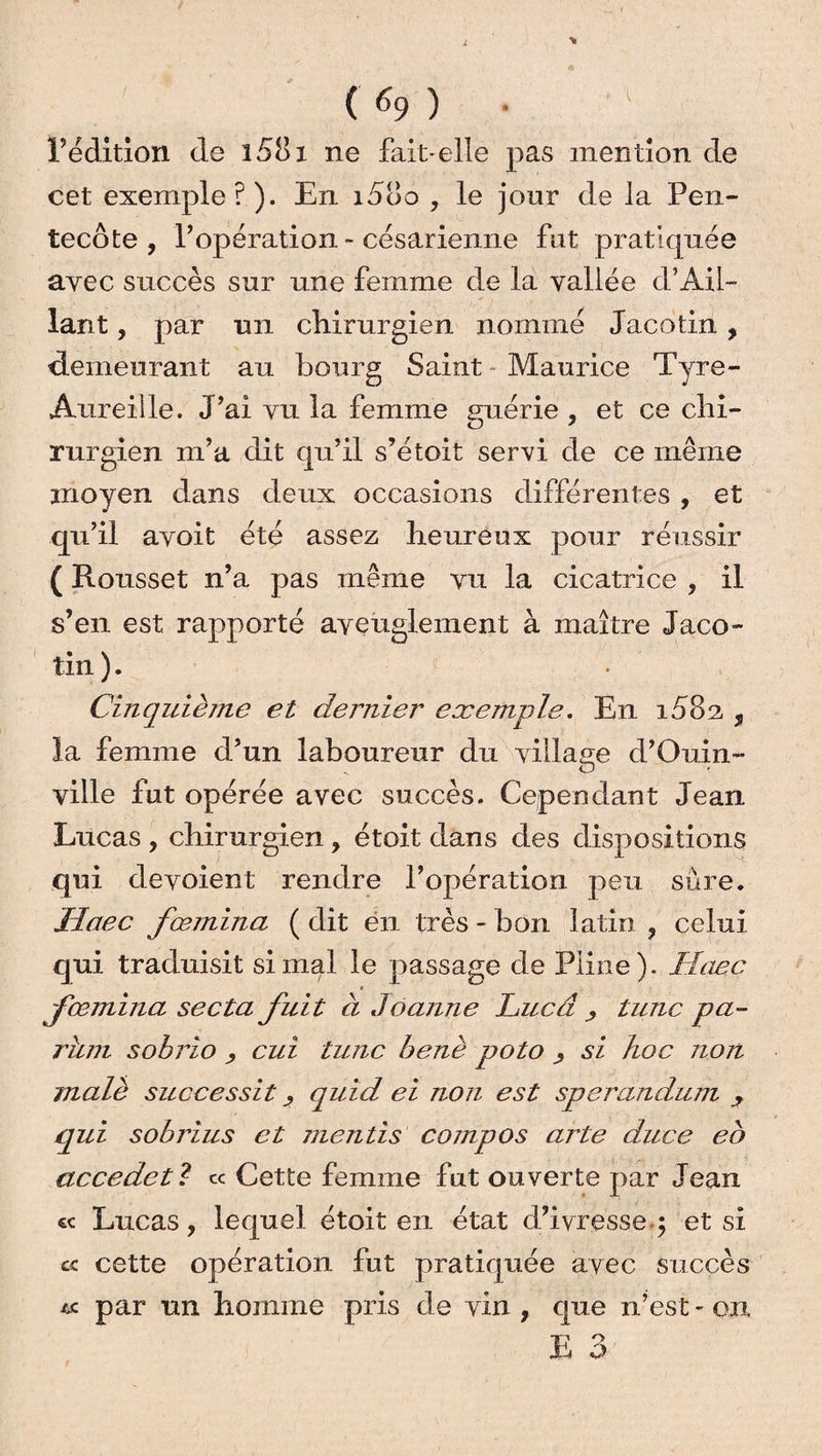 l’édition de i58x ne fait-elle pas mention de cet exemple ? ). En i5oo , le jour de la Pen¬ tecôte , l’opération - césarienne fut pratiquée avec succès sur une femme de la vallée d’Âil- lant, par un chirurgien nommé Jacotin , demeurant au bourg Saint - Maurice Tyre- Âureille. J’ai vu la femme guérie , et ce chi¬ rurgien m’a dit qu’il s’étoit servi de ce même moyen dans deux occasions différentes , et qu’il avoit été assez heureux pour réussir ( Rousset n’a pas même vu la cicatrice , il s’en est rapporté aveuglement à maître Jaco¬ tin ). Cinquième et dernier exemple. En i58n , la femme d’un laboureur du village d’Ouin- ville fut opérée avec succès. Cependant Jean Lucas , chirurgien , étoit dans des dispositions qui dévoient rendre l’opération peu sûre. Haec fœmina ( dit en très - bon latin , celui qui traduisit si mal le passage de Pline). Haec fœmina secta fuit à Jeanne Lucd tune pa¬ rant sobrio j, cui tune benè poto si hoc non malè successit j quid ei non est sperandum , qui sobrius et mentis compos arte duce eb accedetl ce Cette femme fut ouverte par Jean « Lucas, lequel étoit en état d’ivressey et si cette opération fut pratiquée avec succès « par un homme pris de vin, que n’est - on E 3