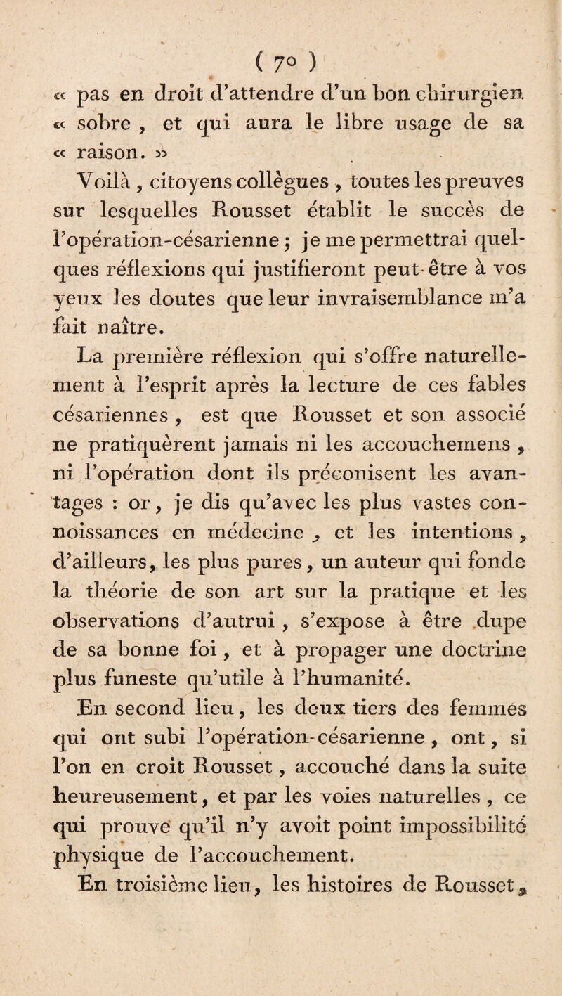 ( 7° ) cc pas en droit d’attendre d’un bon chirurgien « sobre , et qui aura le libre usage de sa « raison. >5 Voilà , citoyens collègues , toutes les preuves sur lesquelles Rousset établit le succès de 1’opération-césarienne ; je me permettrai quel¬ ques réflexions qui justifieront peut-être à vos yeux les doutes que leur invraisemblance m’a fait naître. La première réflexion qui s’offre naturelle¬ ment à l’esprit après la lecture de ces fables césariennes , est que Rousset et son associé ne pratiquèrent jamais ni les accouchemens , ni l’opération dont ils préconisent les avan¬ tages : or, je dis qu’avec les plus vastes con- noissances en médecine ^ et les intentions > d’ailleurs, les plus pures, un auteur qui fonde la théorie de son art sur la pratique et les observations d’autrui , s’expose à être dupe de sa bonne foi , et à propager une doctrine plus funeste qu’utile à l’humanité. En second lieu, les deux tiers des femmes qui ont subi l’opération- césarienne , ont, si l’on en croit Rousset, accouché dans la suite heureusement, et par les voies naturelles , ce qui prouve qu’il n’y avoit point impossibilité physique de l’accouchement. En troisième lieu, les histoires de Rousset *