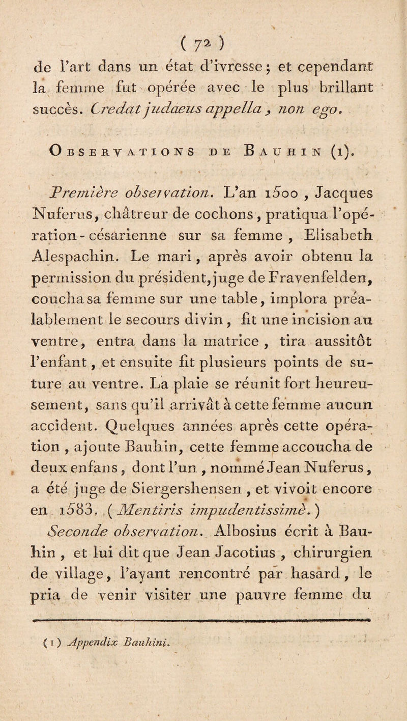 de Fart dans un état d’ivresse ; et cependant la femme fut opérée avec le plus brillant succès. Credat judaeus appella ; non ego, ■ .. ; ■■ : ■ , K i ; - . O BSERV ATIONS DE BaüHIN (l). I \ * « . « -  • T rentière observation. L’an i5oo , Jacques Nuferus, châtreur de cochons , pratiqua l’opé¬ ration - césarienne sur sa femme, Elisabeth Alespachin. Le mari, après avoir obtenu la permission du président, juge de Fravenfelden, coucha sa femme sur une table, implora préa¬ lablement le secours divin, lit une incision au ventre, entra dans la matrice , tira aussitôt l’enfant, et ensuite lit plusieurs points de su¬ ture au ventre. La plaie se réunit fort heureu¬ sement, sans qu’il arrivât à cette femme aucun accident. Quelques années après cette opéra¬ tion , ajoute Bauhin, cette femme accoucha de deux enfans, dont l’un , nommé Jean Nuferus, a été juge de Siergershensen , et vivoit encore en i583. ( Mentiris impudentissimè. ) Seconde observation, Albosius écrit à Bau¬ hin , et lui dit que Jean Jacotius , chirurgien de village, l’ayant rencontré par hasard, le pria de venir visiter une pauvre femme du ( 1 ) Appendix BauJiinî. j