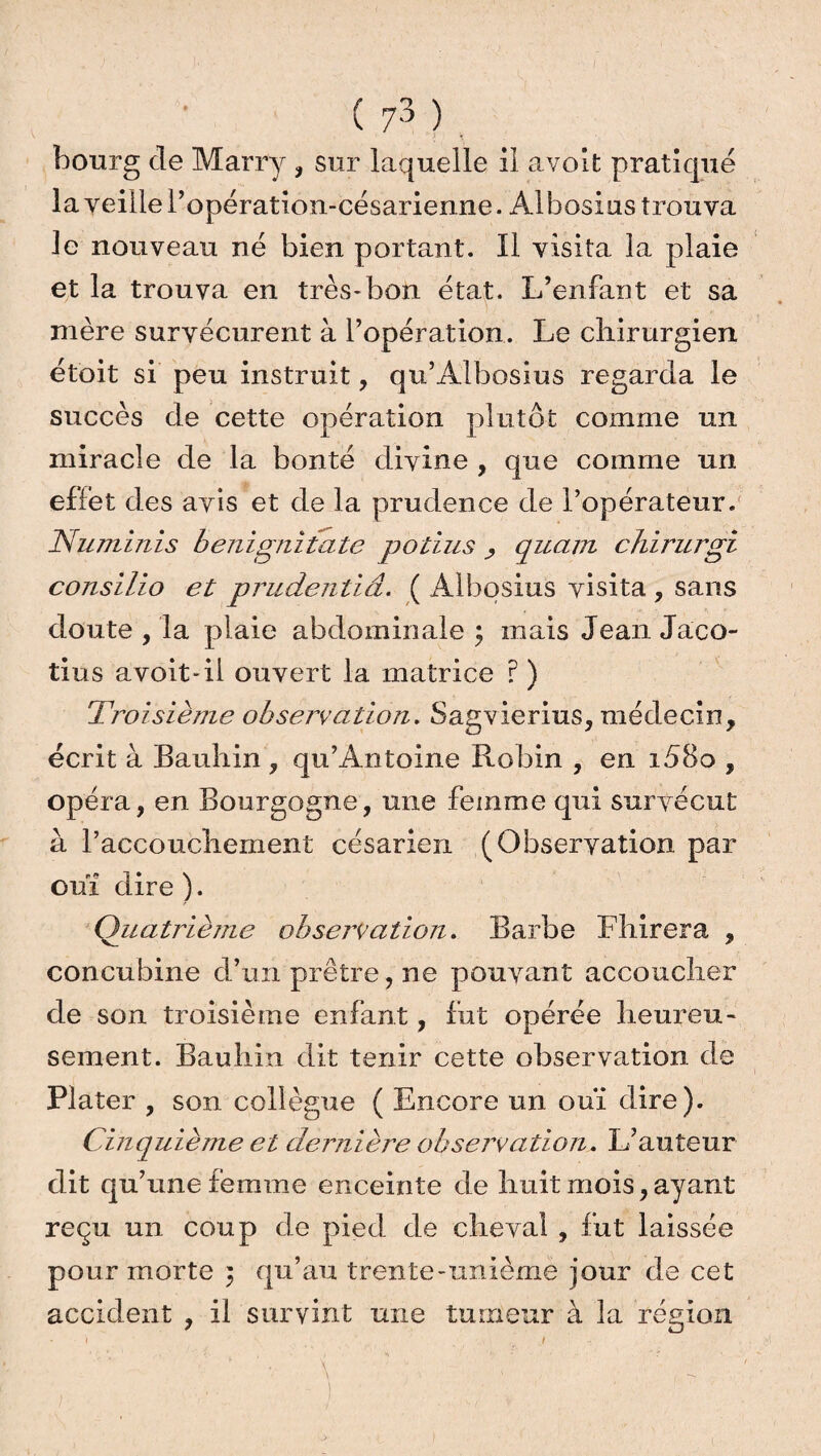 bourg cle Marry , sur laquelle il avoit pratiqué la veille l’opération-césarienne. Àlbosius trouva le nouveau né bien portant. Il visita la plaie et la trouva en très-bon état. L’enfant et sa mère survécurent à l’opération. Le chirurgien étoit si peu instruit, qu’Albosius regarda le succès de cette opération plutôt comme un miracle de la bonté divine , que comme un effet des avis et de la prudence de l’opérateur. Numinis benignitate potius quant chirurgi consilio et prudentiâ. ( Albosius visita , sans doute , la plaie abdominale ; mais Jean Jaco- tius avoit-il ouvert la matrice ? ) Troisième observation. Sagvierius, médecin, écrit à Bauhin , qu’Antoine Robin , en i58o , opéra, en Bourgogne, une femme qui survécut à l’accouchement césarien (Observation par ouï dire ). Quatrième observation. Barbe Fhirera , concubine d’un prêtre, ne pouvant accoucher de son troisième enfant, fut opérée heureu¬ sement. Bauhin dit tenir cette observation de Plater , son collègue ( Encore un ouï dire). Cinquième et dernière observation. L’auteur dit qu’une femme enceinte de huit mois, ayant reçu un coup de pied de cheval , fut laissée pour morte } qu’au trente-unième jour de cet accident , il survint une tumeur à la région 1 .. f j \ ' ' \ ' ' V 7 ■ ,. 7