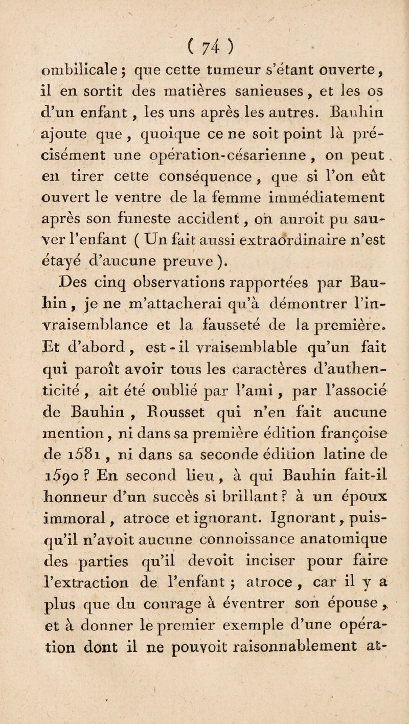 / ( 74 ) ombilicale ; que cette tumeur s’étant ouverte, il en sortit des matières sanieuses, et les os d’un enfant , les uns après les autres. Bauhin ajoute que , quoique ce ne soit point là pré¬ cisément une opération-césarienne , on peut en tirer cette conséquence , que si l’on eût ouvert le ventre de la femme immédiatement après son funeste accident, oh auroit pu sau¬ ver l’enfant ( Un fait aussi extraordinaire n’est étayé d’aucune preuve ). Des cinq observations rapportées par Bau¬ hin , je ne m’attacherai qu’à démontrer l’in- vraisemblance et la fausseté de la première. Et d’abord , est - il vraisemblable qu’un fait qui paroît avoir tous les caractères d’authen¬ ticité , ait été oublié par l’ami , par l’associé de Bauhin , Rousset qui n’en fait aucune mention, ni dans sa première édition françoise de i58i , ni dans sa seconde édition latine de i5<)o ? En second lieu, à qui Bauhin fait-il honneur d’un succès si brillant ? à un époux immoral, atroce et ignorant. Ignorant, puis¬ qu’il n’avoit aucune connoissance anatomique des parties qu’il devoit inciser pour faire l’extraction de l’enfant ; atroce , car il y a plus que du courage à éventrer son épouse r et à donner le premier exemple d’une opéra¬ tion dont il ne pouvoit raisonnablement at-