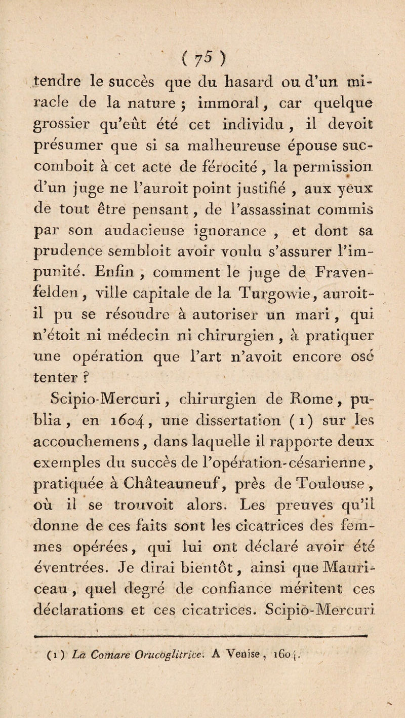 tendre le succès que du hasard ou d’un mi¬ racle de la nature ; immoral , car quelque grossier qu’eût été cet individu , il devoit présumer que si sa malheureuse épouse suc- comboit à cet acte de férocité , la permission d’un juge ne l’auroit point justifié , aux yeux de tout être pensant , de l’assassinat commis par son audacieuse ignorance , et dont sa prudence sembloit avoir voulu s’assurer l’im¬ punité. Enfin, comment le juge de Fraven- feiden, ville capitale de la Turgowie, auroit- il pu se résoudre à autoriser un mari, qui n’étoit ni médecin ni chirurgien , à pratiquer une opération que l’art n’avoit encore osé tenter ? Scipio-Mercuri, chirurgien de Rome , pu¬ blia , en 1604, une dissertation (1) sur les accouche mens , dans laquelle il rapporte deux exemples du succès de l’opération-césarienne, pratiquée à Châteauneuf, près de Toulouse , où il se troï-ivoit alors. Les preuves qu’il » donne de ces faits sont les cicatrices des fem¬ mes opérées, qui lui ont déclaré avoir été éventrées. Je dirai bientôt, ainsi que Mauri- ceau , quel degré de confiance méritent ces déclarations et ces cicatrices. Scipio-Mercuri (1) La Comare Orucoglitrice; A Venise, 160