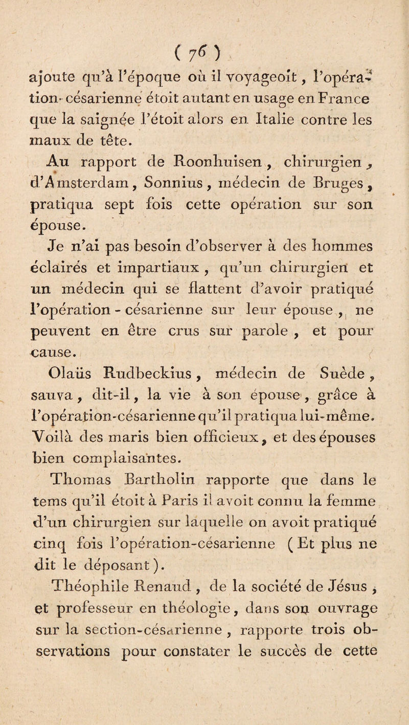 ajoute qu’à l’époque où il voyageoit, l’opéra¬ tion* césarienne étoit autant en usa^e en France O que la saignée l’étoit alors en Italie contre les maux de tête. Au rapport de Roonlruisen, chirurgien y d’Amsterdam, Sonnius, médecin de Bruges, pratiqua sept fois cette opération sur son épouse. Je n’ai pas besoin d’observer à des hommes éclairés et impartiaux , qu’un chirurgien et un médecin qui se flattent d’avoir pratiqué l’opération - césarienne sur leur épouse , ne peuvent en être crus sur parole , et pour cause. Olaiis Rudbeckius, médecin de Suède, sauva, dit-il, la vie à son épouse , grâce à Fopéraîiomcésarienne qu’il pratiqua lui-même. Voilà des maris bien officieux, et des épouses bien complaisantes. Thomas Bartliolin rapporte que dans le terns qu’il étoit à Paris il avoit connu la femme d’un chirurgien sur laquelle on avoit pratiqué cinq fois l’opération-césarienne ( Et plus ne dit le déposant). Théophile Renaud , de la société de Jésus , et professeur en théologie, dans son ouvrage sur la section-césarienne , rapporte trois ob¬ servations pour constater le succès de cette