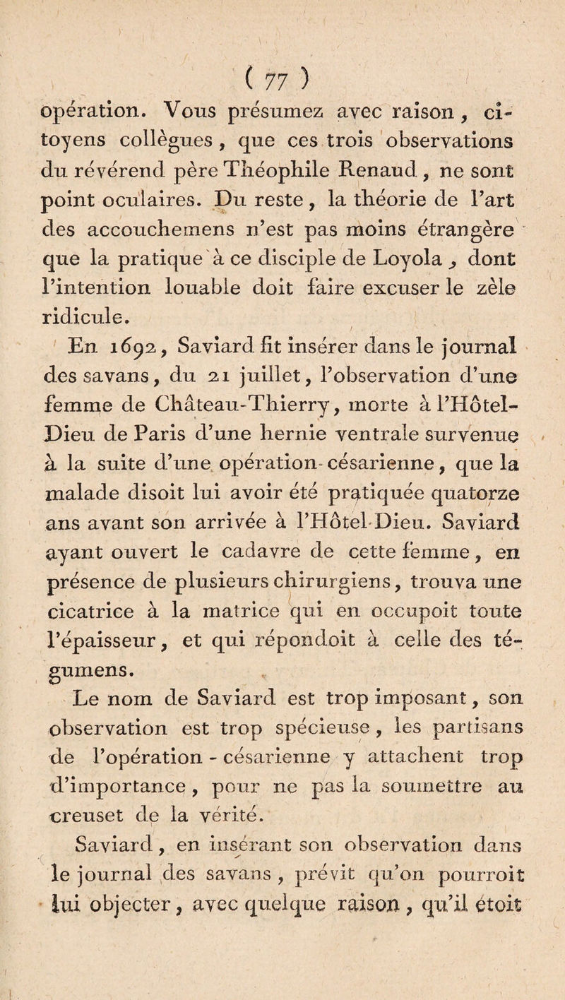 )• (77 ) opération. Vous présumez avec raison , ci¬ toyens collègues , que ces trois observations du révérend père Théophile Renaud, ne sont point oculaires. Du reste, la théorie de Part des accouchemens n’est pas moins étrangère que la pratique à ce disciple de Loyola ^ dont l’intention louable doit faire excuser le zèle ridicule. En 1692, Saviard fit insérer dans le journal dessavans, du 21 juillet, l’observation d’une femme de Château-Thierry, morte à l’Hôtel- Dieu de Paris d’une hernie ventrale survenue à la suite d’une opération* césarienne, que la malade disoit lui avoir été pratiquée quatorze ans avant son arrivée à l’Hôtel Dieu. Saviard ayant ouvert le cadavre de cette femme, en présence de plusieurs chirurgiens, trouva une cicatrice à la matrice qui en occupoit toute l’épaisseur, et qui répondoit à celle des té- gumens. Le nom de Saviard est trop imposant, son observation est trop spécieuse , les partisans de l’opération - césarienne y attachent trop d’importance , pour ne pas la soumettre au creuset de la vérité. Saviard , en insérant son observation dans le journal des savans , prévit qu’on pourvoit lui objecter, avec quelque raison, qu’il étoit