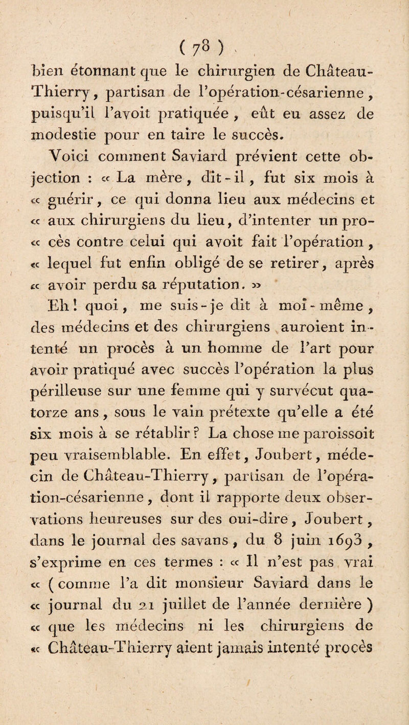 ( 7» ) • . bien étonnant que le chirurgien de Château- Thierry, partisan de l’opération-césarienne , puisqu’il l’ayoit pratiquée , eût eu assez de modestie pour en taire le succès. Voici comment Sayiard prévient cette ob¬ jection : et La mère , dit - ii , fut six mois à « guérir, ce qui donna lieu aux médecins et « aux chirurgiens du lieu, d’intenter un pro- « cès contre celui qui avoit fait l’opération , <c lequel fut enfin obligé de se retirer, après cc ayoir perdu sa réputation. » Eh î quoi, me suis-je dit à moi-même, des médecins et des chirurgiens auroient in ¬ tente un procès à un homme de l’art pour avoir pratiqué avec succès l’opération la plus périlleuse sur une femme qui y survécut qua¬ torze ans, sous le vain prétexte qu’elle a été six mois à se rétablir ? La chose me paroissoit peu vraisemblable. En effet, Joubert, méde¬ cin de Château-Thierry, partisan de l’opéra- tion-césarienne, dont ii rapporte deux obser¬ vations heureuses sur des oui-dire, Joubert, dans le journal des sayans , du 8 juin i6^3 , s’exprime en ces termes : ce II n’est pas vrai <* ( comme l’a dit monsieur Saviard dans le « journal du ai juillet de l’année dernière ) «c que les médecins ni les chirurgiens de << Château-Thierry aient jamais intenté procès
