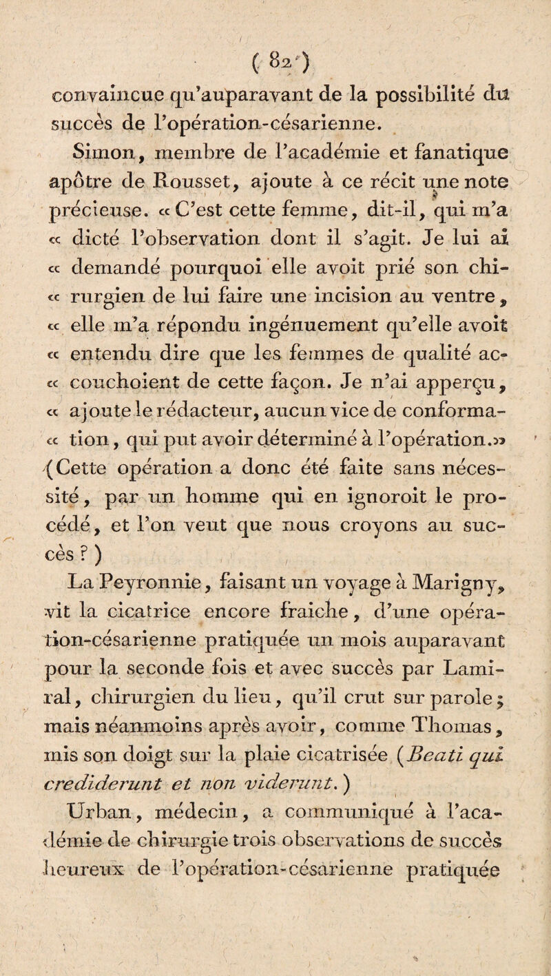 ( 8a*‘) convaincue qu’auparavant de la possibilité dn succès de l’opération-césarienne. Simon, membre de l’académie et fanatique apôtre de Rousset, ajoute à ce récit une note précieuse. «C’est cette femme, dit-il, qui m’a « dicté l’observation dont il s’agit. Je lui ai « demandé pourquoi elle avoit prié son chi- « rurgien de lui faire une incision au ventre, « elle m’a répondu ingénuement qu’elle avoit « entendu dire que les femmes de qualité ac¬ te couchoient de cette façon. Je n’ai apperçu, « ajoute le rédacteur, aucun vice de conforma- ec tion, qui put avoir déterminé à l’opération.^ (Cette opération a donc été faite sans néces¬ sité , par un boinme qui en ignoroit le pro¬ cédé, et l’on veut que nous croyons au suc¬ cès ? ) La Peyronnie, faisant un voyage à Marigny, vit la cicatrice encore fraiclie, d’une opéra- lion-césarienne pratiquée un mois auparavant pour la seconde fois et avec succès par Lami- ral, chirurgien du lieu, qu’il crut sur parole ; mais néanmoins après avoir, comme Thomas, mis son doigt sur la plaie cicatrisée (jBeati qui crediderunt et non vidœrunt. ) Urban, médecin, a communiqué à l’aca¬ démie de chirurgie trois observations de succès heureux de l’opération- césarienne pratiquée