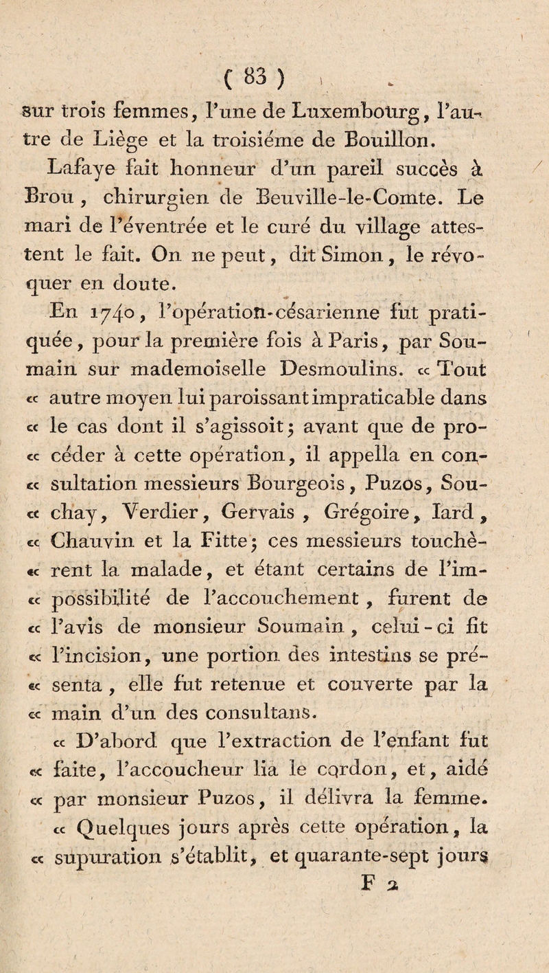 sur trois femmes. Tune de Luxembourg, Pau-i tre de Liège et la troisième de Bouillon. Lafaye fait honneur d’un pareil succès à Brou , chirurgien de Beuville-le-Comte. Le mari de rèventrée et le curé du village attes¬ tent le fait. On ne peut, dit Simon, le révo¬ quer en doute. En 174° > ^opération*césarienne fut prati¬ quée , pour la première fois à Paris, par Sou- main sur mademoiselle Desmoulins, ce Tout « autre moyen lui paroissant impraticable dans cc le cas dont il s’agissoit$ avant que de pro- « céder à cette opération, il appella en con¬ fie sultation messieurs Bourgeois , Puzos, Sou- ct chay, Verdier, Gervais , Grégoire, lard, « Chauvin et la Fitte$ ces messieurs touchè- « rent la malade, et étant certains de l’im- « possibilité de l’accouchement , furent de <c l’avis de monsieur Soumain , celui - ci fit cc l’incision, une portion des intestins se pré- e< senta , elle fut retenue et couverte par la cc main d’un des consultans. cc D’abord que l’extraction de l’enfant fut ce faite, l’accoucheur lia le cqrdon, et, aidé « par monsieur Puzos, il délivra la femme. cc Quelques jours après cette opération, la « supuration s'établit, et quarante-sept jours F a