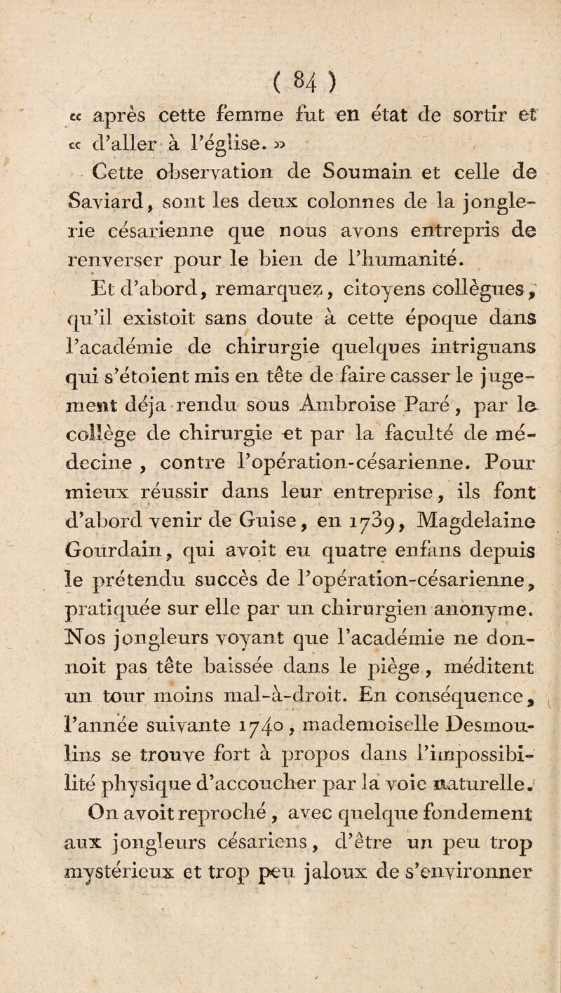 te après cette femme fut en état de sortir et ce d’aller à l’église. » Cette observation de Sou main et celle de Saviard, sont les deux colonnes de la jongle¬ rie césarienne que nous avons entrepris de renverser pour le bien de l’iiumanité. Et d’abord, remarquez, citoyens collègues , qu’il existoit sans doute à cette époque dans l’académie de chirurgie quelques intriguans qui s’étoient mis en tête de faire casser le juge¬ ment déjà rendu sous Ambroise Paré, par la collège de chirurgie et par la faculté de mé¬ decine , contre l’opération-césarienne. Pour mieux réussir dans leur entreprise, ils font d’abord venir de Guise, en 1739, Magdelaine Gourdain, qui avoit eu quatre enfans depuis le prétendu succès de l’opération-césarienne, pratiquée sur elle par un chirurgien anonyme. Nos jongleurs voyant que l’académie ne don- noit pas tête baissée dans le piège, méditent un tour moins mal-à-droit. En conséquence, l’année suivante 1740, mademoiselle Desmou¬ lins se trouve fort à propos dans l’impossibi¬ lité physique d’accoucher par la voie naturelle. On avoit reproché , avec quelque fondement aux jongleurs césariens, d’être un peu trop mystérieux et trop peu jaloux de s’environner