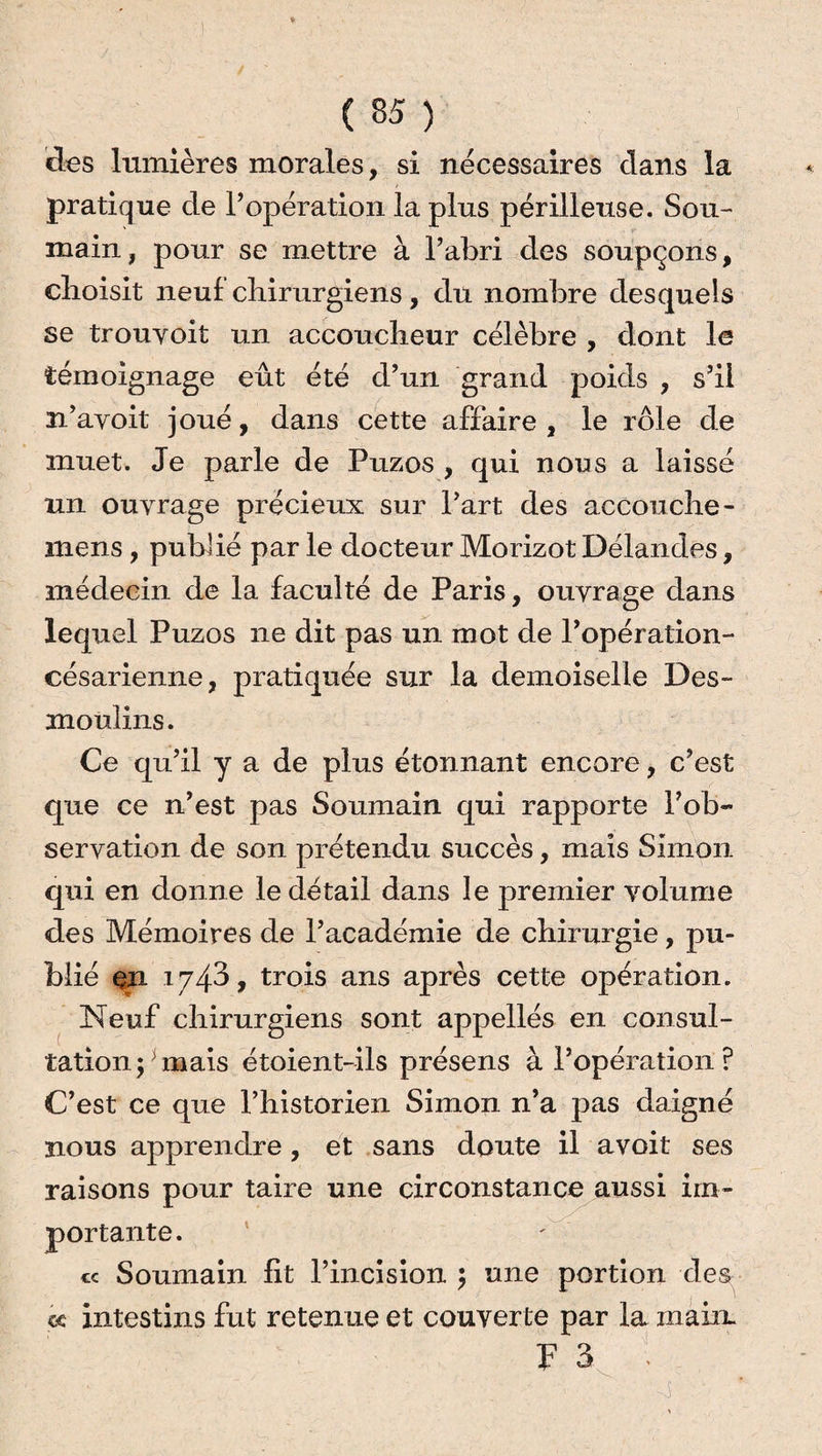 des lumières morales, si nécessaires clans la pratique cle l’opération la plus périlleuse. Sou-' main, pour se mettre à l’abri clés soupçons, choisit neuf chirurgiens, du nombre desquels se trouyoit un accoucheur célèbre , dont le témoignage eût été d’un grand poids , s’il n’avoit joué, dans cette affaire, le rôle de muet. Je parle de Puzos , qui nous a laissé un ouvrage précieux sur l’art des accouche - mens, publié par le docteur Morizot Délandes, médecin de la faculté de Paris, ouvrage dans lequel Puzos ne dit pas un mot de l’opération- césarienne, pratiquée sur la demoiselle Des- mouîins. Ce qu’il y a de plus étonnant encore, c’est que ce n’est pas Souinain qui rapporte l’ob¬ servation de son prétendu succès, maïs Simon qui en donne le détail dans le premier volume des Mémoires de l’académie de chirurgie, pu¬ blié en 1743, trois ans après cette opération. Neuf chirurgiens sont appellés en consul¬ tation mais étoient-ils présens à l’opération ? C’est ce que Phistorien Simon n’a pas daigné nous apprendre, et sans doute il avoit ses raisons pour taire une circonstance aussi im¬ portante. cc Soumain fit l’incision ; une portion des à intestins fut retenue et couverte par la main. F 3 -