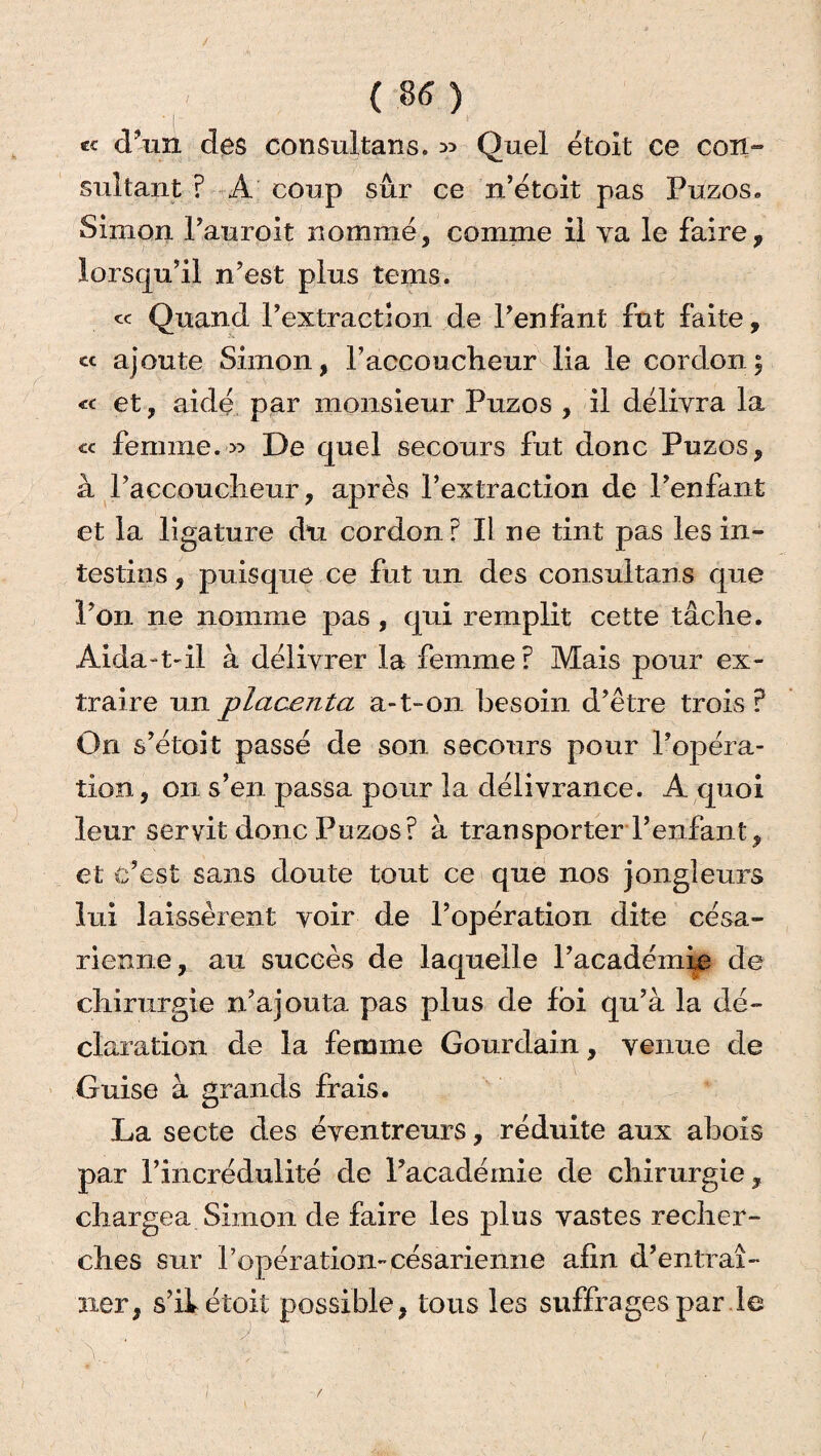 *« d’un des consultans. » Quel étoit ce con¬ sultant ? A coup sûr ce n’étoit pas Puzos. Simon l’auroit nommé, comme il ya le faire, lorsqu’il n’est plus tems. c< Quand l’extraction de l’enfant fut faite, cc ajoute Simon, raccoucheur lia le cordon; « et, aide par monsieur Puzos , il délivra la cc femme.» De quel secours fut donc Puzos, à l’accouclieur, après l’extraction de l’enfant et la ligature du cordon? Il ne tint pas les in¬ testins , puisque ce fut un des consultans que l’on ne nomme pas, qui remplit cette tâche. Aida-t-il à délivrer la femme? Mais pour ex¬ traire un placenta a-t-on besoin d’être trois P On s’étoit passé de son secours pour l’opéra¬ tion , on s’en passa pour la délivrance. A quoi leur servit donc Puzos? à transporter l’enfant, et c’est sans doute tout ce que nos jongleurs lui laissèrent voir de l’opération dite césa¬ rienne, au succès de laquelle l’académie de chirurgie n’ajouta pas plus de loi qu’à la dé¬ claration de la femme Gourdain, venue de Guise à grands frais. La secte des éventreurs, réduite aux abois par l’incrédulité de l’académie de chirurgie, chargea Simon de faire les plus vastes recher¬ ches sur l’opération-césarienne afin d’entraî¬ ner, s’il étoit possible, tous les suffrages par le