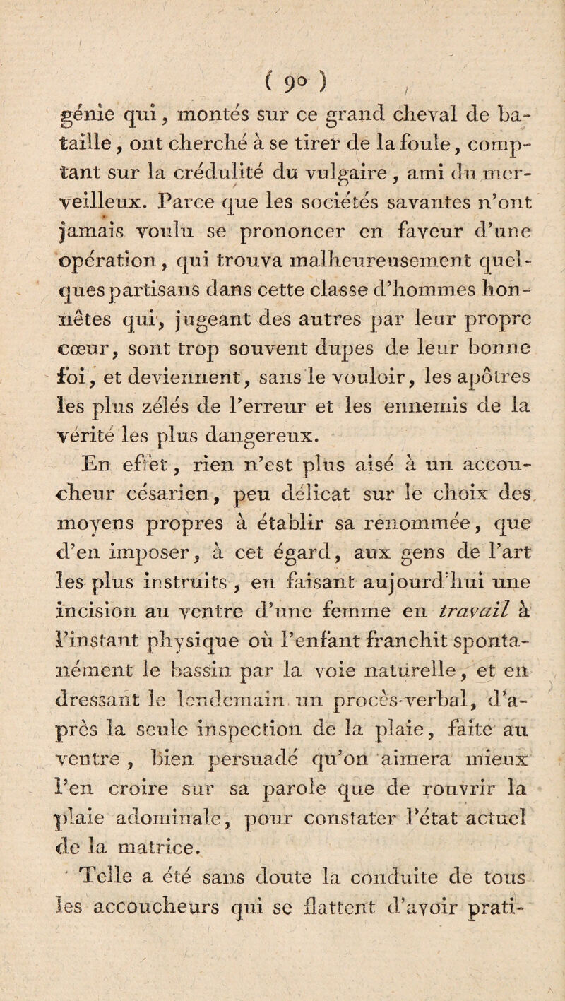 / C 9° ) , génie qui, montés sur ce grand cheval de ba¬ taille , ont cherché à se tirer de la foule, comp¬ tant sur la crédulité du vulgaire , ami du mer¬ veilleux. Parce que les sociétés savantes n’ont jamais voulu se prononcer en faveur d’une opération, qui trouva malheureusement quel¬ ques partisans dans cette classe d’hommes hon¬ nêtes qui, jugeant des autres par leur propre cœur, sont trop souvent dupes de leur bonne foi, et deviennent, sans le vouloir, les apôtres les plus zélés de l’erreur et les ennemis de la vérité les plus dangereux. En effet, rien n’est plus aisé à un accou¬ cheur césarien, peu délicat sur le choix des moyens propres à établir sa renommée, que d’en imposer, à cet égard, aux gens de l’art les plus instruits, en faisant aujourd’hui une incision au ventre d’une femme en travail à l’instant physique où l’enfant franchit sponta¬ nément le bassin par la voie naturelle, et en dressant le lendemain un proces-verbal, d’a¬ près la seule inspection de la plaie, faite au ventre , bien persuadé qu’on aimera mieux l’en croire sur sa parole que de rouvrir la plaie adominale, pour constater l’état actuel de la matrice. Telle a été sans doute la conduite de tous les accoucheurs qui se flattent d’avoir prati-