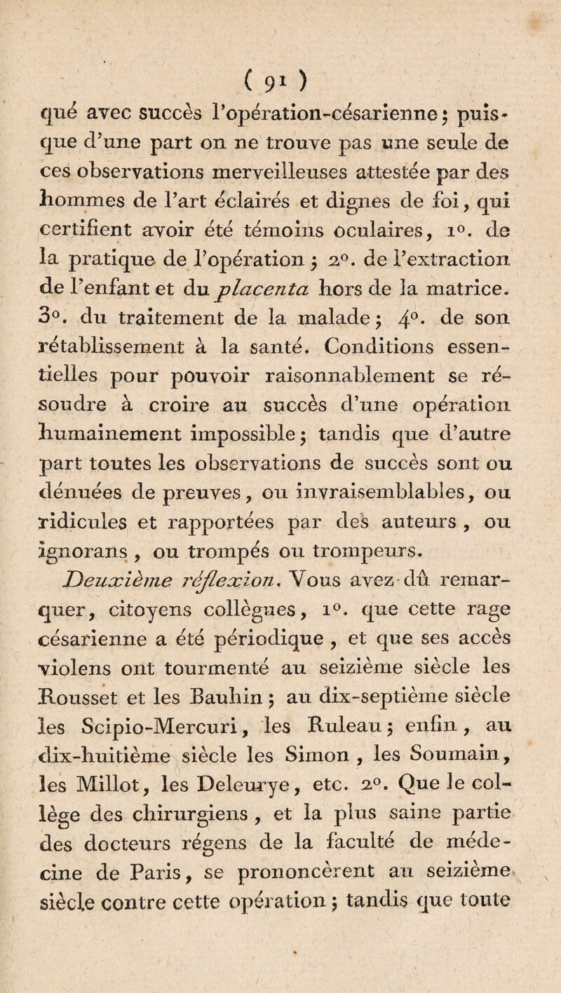 que avec succès P opération-césarienne ; puis¬ que d’une part on ne trouve pas une seule de ces observations merveilleuses attestée par des hommes de l’art éclairés et dignes de foi, qui certifient avoir été témoins oculaires, i°. de la pratique de l’opération ; 20. de l’extraction de l’enfant et du placenta hors de la matrice. 3°. du traitement de la malade; 4°* de sorl rétablissement à la santé. Conditions essen¬ tielles pour pouvoir raisonnablement se ré¬ soudre à croire au succès d’une opération humainement impossible ; tandis que d’autre part toutes les observations de succès sont ou dénuées de preuves, ou invraisemblables, ou ridicules et rapportées par des auteurs , ou ignorans , ou trompés ou trompeurs. Deuxième réflexion. Vous avez-dû remar¬ quer, citoyens collègues, i°. que cette rage césarienne a été périodique , et que ses accès violens ont tourmenté au seizième siècle les Rousset et les Bauhin ; au dix-septième siècle les Scipio-Mercuri, les Ruleau 3 enfin, au dix-huitième siècle les Simon , les Soumain, les Millot, les Deleurye, etc. 20. Que Je col¬ lège des chirurgiens , et la plus saine partie des docteurs régens de la faculté de méde¬ cine de Paris, se prononcèrent au seizième siècle contre cette opération ; tandis que toute