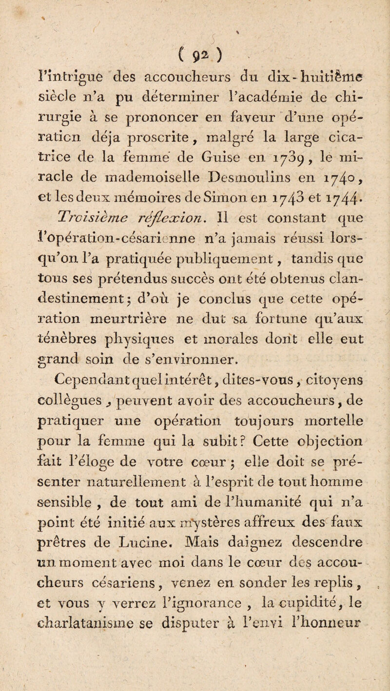 c ( 92 ) l’intrigue des accoucheurs du dix-huitième siècle n’a pu déterminer l’académie de chi¬ rurgie à se prononcer en faveur d’une opé¬ ration déjà proscrite, malgré la large cica¬ trice de la femme de Guise en 1739 , le mi¬ racle de mademoiselle Desmoulins en 174°* et les deux mémoires de Simon en iy/{o et 1744* Troisième réjleæion. 11 est constant que l'opération-césari: nne n’a jamais réussi lors¬ qu’on l’a pratiquée publiquement, tandis que tous ses prétendus succès ont été obtenus clan¬ destinement \ d’où je conclus que cette opé¬ ration meurtrière ne dut sa fortune qu’aux ténèbres physiques et morales dont elle eut grand soin de s’environner. Cependant quel intérê t, dites- vous , citoyens collègues peuvent avoir des accoucheurs, de pratiquer une opération toujours mortelle pour la femme qui la subit? Cette objection fait l’éloge de votre cœur 5 elle doit se pré¬ senter naturellement à l’esprit de tout homme sensible , de tout ami de l’humanité qui n’a point été initié aux mystères affreux des faux prêtres de Lucine. Mais daignez descendre un moment avec moi dans le cœur des accou¬ cheurs césariens , venez en sonder les replis , et vous y verrez l’ignorance ? la cupidité, le charlatanisme se disputer à P envi l’honneur