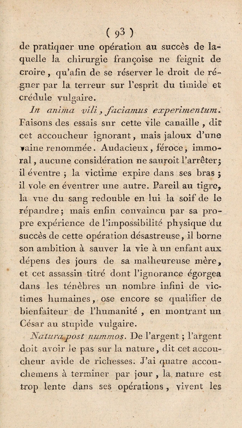 de pratiquer une opération au succès de la¬ quelle la chirurgie Françoise ne feignit de croire , qu’afin de se réserver le droit de ré¬ gner par la terreur sur l’esprit du timide et crédule vulgaire. In anima vili > faciamus experimentum* Faisons des essais sur cette vile canaille , dit cet accoucheur ignorant, mais jaloux d’une vaine renommée. Audacieux, féroce, immo¬ ral , aucune considération ne sauroit l’arrêter^ il éventre $ la victime expire dans ses bras 5 il vole en éventrer une autre. Pareil au tigre* la vue du sang redouble en lui la soif de le répandre 5 mais enfin convaincu par sa pro¬ pre expérience de l’impossibilité physique du succès de cette opération désastreuse, il borne son ambition à sauver la vie à un enfant aux dépens des jours de sa malheureuse mère* et cet assassin titré dont l’ignorance égorgea dans les ténèbres un nombre infini de vic¬ times humaines, ose encore se qualifier de bienfaiteur de l’humanité , en montrant un César au stupide vulgaire. Naturapost nummos. De l’argent ; l’argent doit avoir le pas sur la nature, dit cet accou¬ cheur avide de richesses. J’ai quatre accou¬ che mens à terminer par jour , la, nature est trop lente dans ses opérations, vivent les