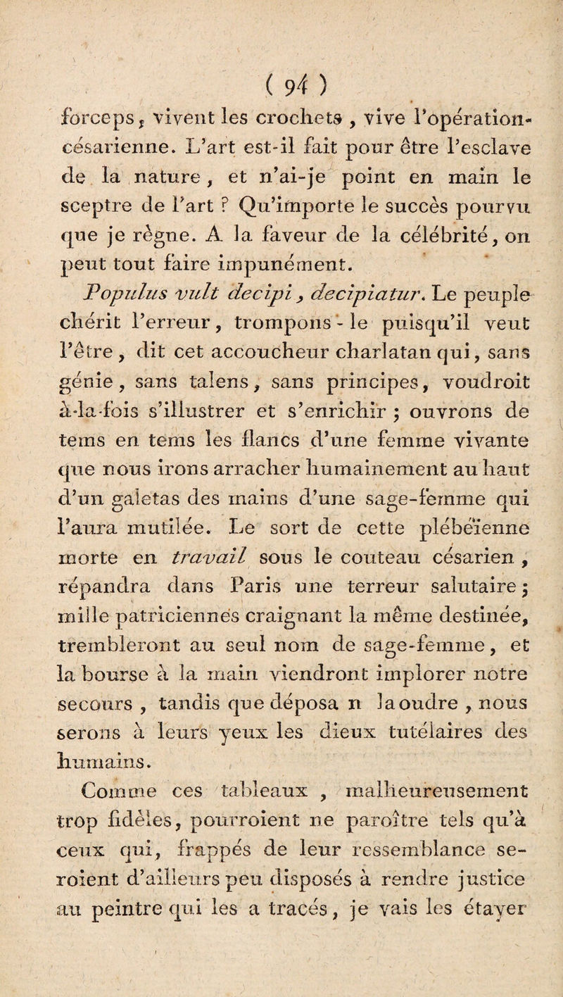forceps f vivent les crochets , vive Popération- césarienne. L’art est-il fait pour être l’esclave de la nature, et n’ai-je point en main le sceptre de Part ? Qu’importe le succès pourvu que je règne. A la faveur de la célébrité, on peut tout faire impunément. Populus vult decipi , decipiatur* Le peuple chérit l’erreur, trompons - le puisqu’il veut l’être , dit cet accoucheur charlatan qui, sans génie, sans talens, sans principes, voudroit àda-fois s’illustrer et s’enrichir ; ouvrons de teins en tems les flancs d’une femme vivante que nous irons arracher humainement au haut d’un galetas des mains d’une sage-femme qui l’aura mutilée. Le sort de cette plébéienne morte en travail sous le couteau césarien , répandra dans Paris une terreur salutaire $ mille patriciennes craignant la même destinée, trembleront au seul nom de sage-femme, et ZD 7 la bourse à la main viendront implorer notre secours , tandis que déposa n laoudre , nous serons à leurs yeux les dieux tutélaires des humains. Comme ces tableaux , malheureusement trop fidèles, pourroient ne paroitre tels qu’à ceux qui, frappés de leur ressemblance se- voient d’ailleurs peu disposés à rendre justice au peintre qui les a tracés, je vais les étayer