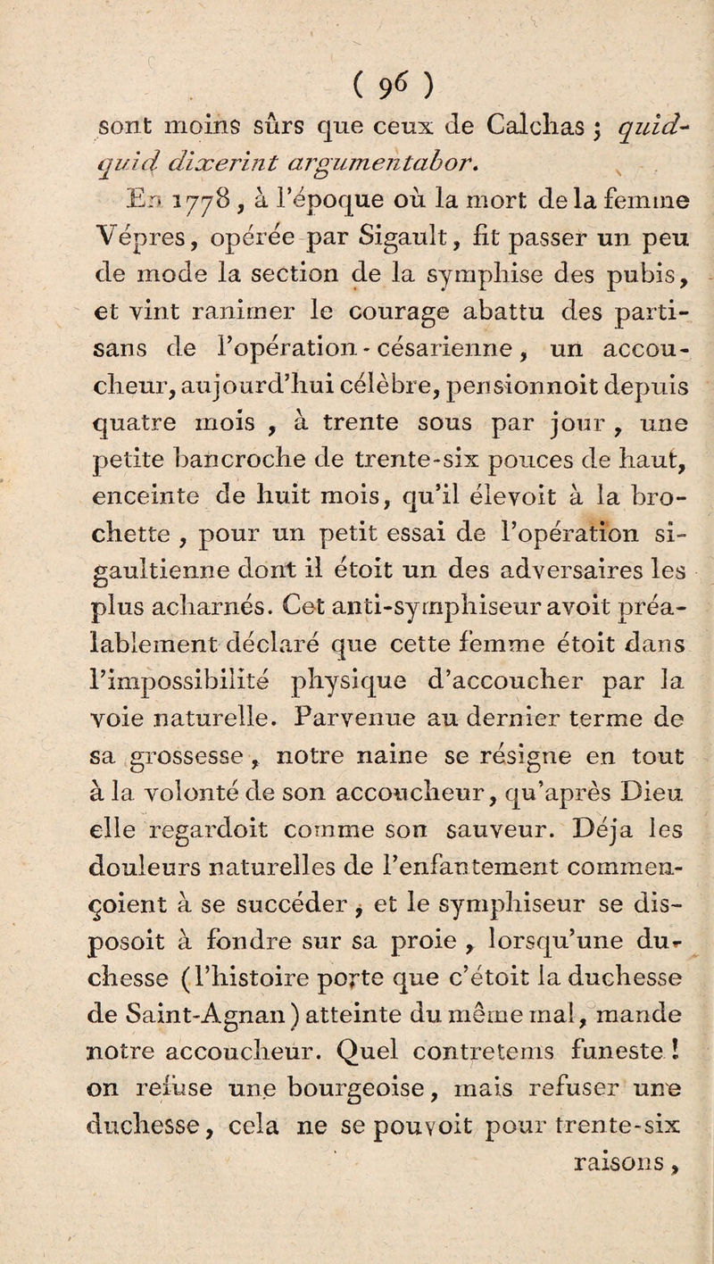 sont moins sûrs que ceux de Calclias ; quid~ qui ci dixerint argumentabor. En 1778 , à l’époque ou la mort delà femme Vêpres, opérée par Sigault, fit passer un peu de mode la section de la sympliise des pubis, et vint ranimer le courage abattu des parti¬ sans de l’opération - césarienne, un accou¬ cheur, aujourd’hui célèbre, perisionnoit depuis quatre mois , à trente sous par jour , une petite ban croche de trente-six pouces de haut, enceinte de huit mois, qu’il élevoit à la bro¬ chette , pour un petit essai de l’opération si- gaultienne dont il étoit un des adversaires les plus acharnés. Cet anti-syrnphiseur avoit préa¬ lablement déclaré que cette femme étoit dans l’impossibilité physique d’accoucher par la voie naturelle. Parvenue au dernier terme de sa grossesse , notre naine se résigne en tout à la volonté de son accoucheur, qu’après Dieu elle regardoit comme son sauveur. Déjà les douleurs naturelles de l’enfantement commerx- çoient à se succéder, et le symphiseur se dis- posoit à fondre sur sa proie , lorsqu’une dur- chesse (l’histoire porte que c’étoit la duchesse de Saint-Agnan ) atteinte du même mal, mande notre accoucheur. Quel contretems funeste ! on refuse une bourgeoise, mais refuser une duchesse, cela ne se pouvoit pour trente-six raisons,