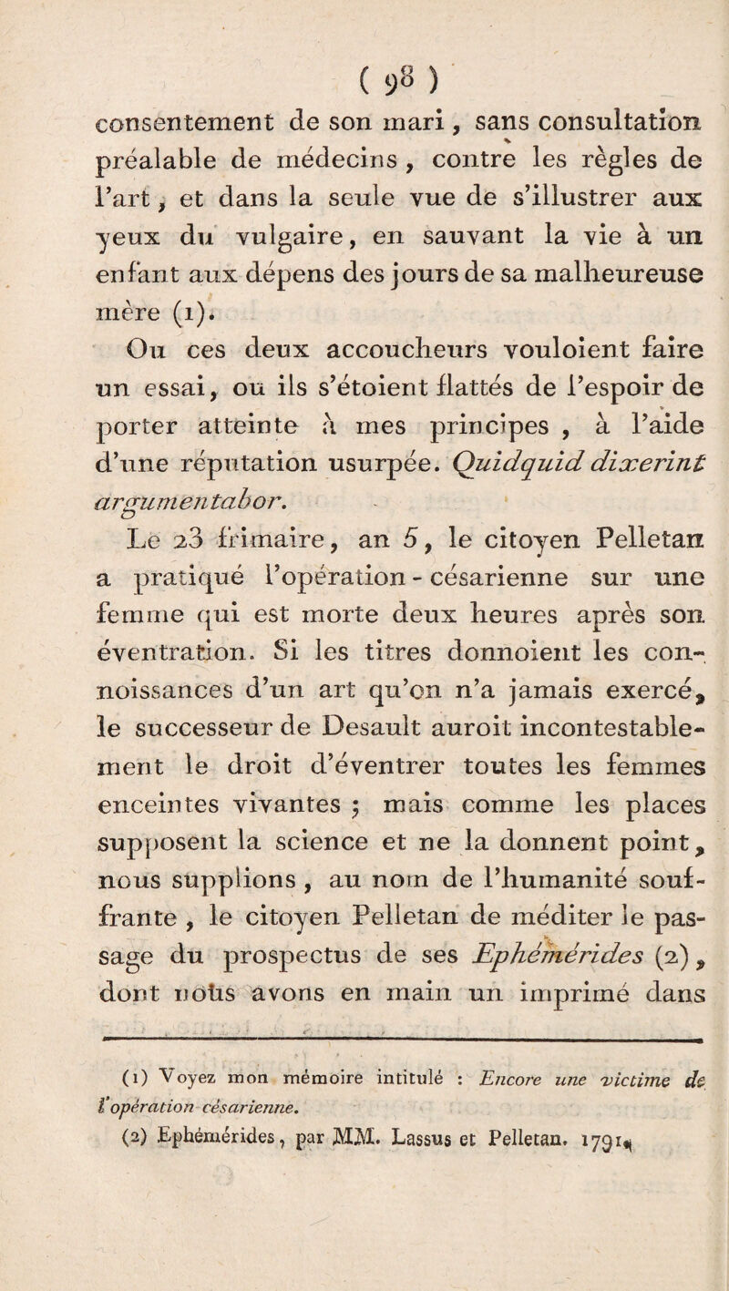 consentement de son mari , sans consultation préalable de médecins , contre les règles de l’art, et dans la seule vue de s’illustrer aux yeux du vulgaire, en sauvant la vie à un enfant aux dépens des jours de sa malheureuse mère (i)* Ou ces deux accoucheurs vouloient faire un essai, ou ils s’étoient flattés de l’espoir de » porter atteinte à mes principes , à l’aide d’une réputation usurpée. Quidquid dixerint arguniëntabor. Le 28 frimaire, an 5, le citoyen Pelletan a pratiqué l’opération - césarienne sur une femme qui est morte deux heures après son éventration. Si les titres donnoient les con- noissances d’un art qu’on n’a jamais exercé, le successeur de Desault auroit incontestable¬ ment le droit d’éventrer toutes les femmes enceintes vivantes $ mais comme les places supposent la science et ne la donnent point, nous supplions , au nom de l’humanité souf¬ frante , le citoyen Pelletan de méditer le pas¬ sage du prospectus de ses Ephémérides (2), dont noüs avons en main un imprimé dans (1) Voyez mon mémoire intitulé : Encore une 'victime de 1‘opération césarienne. (2) Ephémérides, par MM. Lassus et Pelletan. 1791^