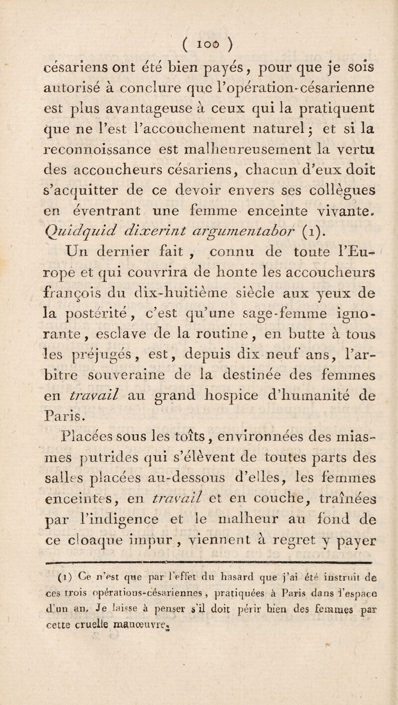 césariens ont été bien payés, pour que je sois autorisé à conclure que l’opération*césarienne est plus avantageuse à ceux qui la pratiquent que ne l’est raccoucliement naturel ; et si la reconnoissance est malheureusement la vertu clés accoucheurs césariens, chacun d’eux doit s’acquitter de ce devoir envers ses collègues en éventrant une femme enceinte vivante. Quidquid diæerint argumentabor (i). Un dernier fait , connu de toute l’Eu¬ rope et qui couvrira de honte les accoucheurs fi an cois du dix-huitième siècle aux yeux de la postérité , c’est qu’une sage-femme igno¬ rante, esclave de la routine, en butte à tous ■les préjugés, est, depuis dix neuf ans, l’ar¬ bitre souveraine de la destinée des femmes en travail au grand hospice d’humanité de Paris. Placées sous les toits, environnées des mias¬ mes putrides qui s’élèvent de toutes parts des salles placées au-dessous d’elles, les femmes enceintes, en travail et en couche, traînées par l’indigence et le malheur au fond de ce cloaque impur , viennent à regret y payer (1) Ce n’est que par l’effet du hasard que j’ai été instruit de ces trois opérations-césariennes , pratiquées à Paris dans l’espace d’un an. Je laisse à penser s’il doit périr bien des femmes par cette cruelle manoeuvre.