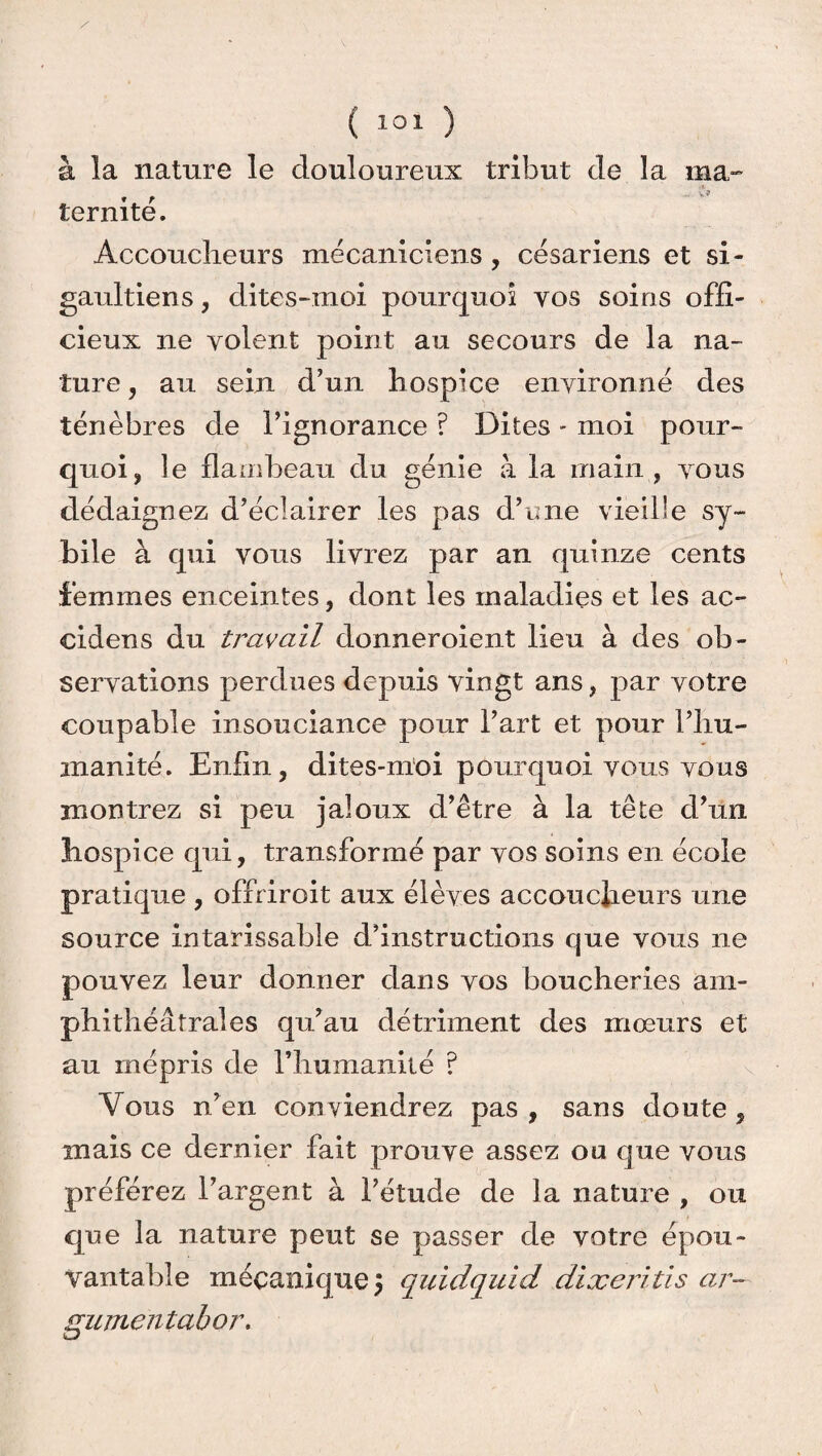 à la nature le douloureux tribut de la ma- iernité. Accoucheurs mécaniciens, césariens et si- gaultiens, dites-moi pourquoi vos soins offi¬ cieux ne yolent point au secours de la na¬ ture , au sein d’un hospice environné des ténèbres de l’ignorance ? Dites - moi pour¬ quoi, îe flambeau du génie à la main, vous dédaignez d’éclairer les pas d’une vieille sy~ bile à qui vous livrez par an quinze cents femmes enceintes, dont les maladies et les ac- cidens du travail donneroient lieu à des ob¬ servations perdues depuis vingt ans, par votre coupable insouciance pour l’art et pour l’hu¬ manité. Enfin, dites-moi pourquoi vous vous montrez si peu jaloux d’être à la tête d’un hospice qui, transformé par vos soins en école pratique , offriroit aux élèves accoucheurs une source intarissable d’instructions que vous ne pouvez leur donner dans vos boucheries am- phithéâtrales qu’au détriment des mœurs et au mépris de l’humanité ? Vous n’en conviendrez pas , sans doute, mais ce dernier fait prouve assez ou que vous préférez l’argent à l’étude de la nature , ou que la nature peut se passer de votre épou¬ vantable mécanique 5 quidquid dixeritis ar- gumentabor.