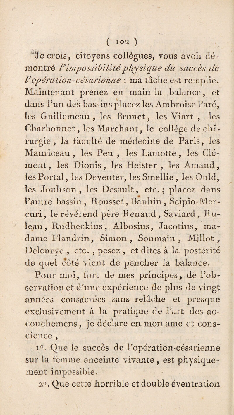 ( 103 ) Je crois, citoyens collègues, vous avoir dé¬ montré Vimpossibilité physique du succès de i'opération-césarienne : ma tâche est remplie. Maintenant prenez en main la balance, et dans l’un des bassins placez les Ambroise Paré, les Guillemeau , les Brunet, les Yiart , les Charbonnet, les Marchant, le collège de chi¬ rurgie , la faculté de médecine de Paris, les Mauriceau , les Peu , les Lamotte, les Clé¬ ment, les Dionis, les Heister , les Arnaud, les Portai, les Deventer, les Smellie , les Ould, les Jonhson , les Desault, etc. 5 placez dans * Pautre bassin, Roussel, Bauhin, Scipio-Mer- curi, le révérend père Renaud, Saviard, Rô¬ le au , Rudbeckius, Albosius, Jacotius, ma¬ dame Flandrin, Simon, Soumain , Mjilot , Deleurye , etc. , pesez , et dites à la postérité de quel coté vient de pencher la balance. Pour moi, fort de mes principes, de l’ob¬ servation et d’une expérience de plus de vingt années consacrées sans relâche et presque exclusivement à la pratique de Part des ac- CQuchemens, je déclare en mon ame et cons¬ cience , i°. Que le succès de Popération-césarienne sur la femme enceinte vivante, est physique¬ ment impossible. a°. Que cette horrible et double éventration
