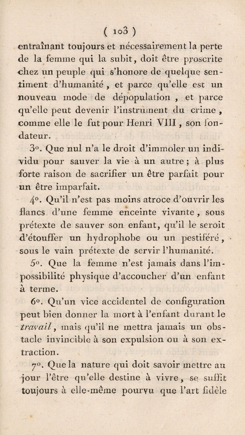 entraînant toujours et nécessairement la perte de la femme qui la subit, doit être proscrite chez un peuple qui s’honore de quelque sen¬ timent d’humanité , et parce qu’elle est un nouveau mode de dépopulation , et parce qu’elle peut devenir l’instrument du crime , comme elle le fut pour Henri VIII, son Ion- dateur. 3°. Que nul n’a le droit d’immoler un indi¬ vidu pour sauver la vie à un autre ; à plus forte raison de sacrifier un être parfait pour un être imparfait. 4°. Qu’il n’est pas moins atroce d’ouvrir les flancs d’une femme enceinte vivante , sous prétexte de sauver son enfant, qu’il le seroit d’étouffer un hydrophobe ou un pestiféré, sous le vain prétexte de servir l’humanité. 5°. Que la femme n’est jamais dans l’im¬ possibilité physique d’accoucher d’un enfant à terme. 6°. Qu’un vice accidentel de configuration peut bien donner la mort à l’enfant durant le tr'avail, mais qu’il ne mettra jamais un obs¬ tacle invincible à son expulsion ou à son ex¬ traction. 7°. Que la nature qui doit savoir mettre au jour l’être qu’elle destine à vivre, se suffit toujours à elle-même pourvu que l’art fidèle
