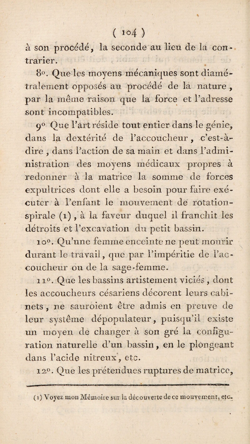 ( 104 ) à son procédé, la seconde au lieu de la con~ trarier. 8°. Que les moyens mécaniques sont diamé¬ tralement opposés au procédé de la nature , par la même raison que la force et l’adresse sont incompatibles. q° Que l’art réside tout entier dans le génie, dans la dextérité de l’accouclieur, c’est-à- dire 3 dans l’action de sa main et dans l’admi¬ nistration des moyens médicaux propres à redonner à la matrice la somme de forces expultrices dont elle a besoin pour faire exé¬ cuter à l’enfant le mouvement de rotation- spirale (î) , à la faveur duquel il franchit les détroits et l’excavation du petit bassin. io°. Qu’une femme enceinte ne peut mourir durant le travail, que par l’impéritie de l’ac- couclieur ou de la sage-femme. ii°. Que les bassins artistement viciés , dont les accoucheurs césariens décorent leurs cabi¬ nets , ne sauroient être admis en preuve de leur système dépopulateur, puisqu’il existe un moyen de changer à son gré la configu¬ ration naturelle d’un bassin, en le plongeant dans l’acide nitreux , etc. 12°. Que les prétendues ruptures de matrice. (i) Voyez mon Mémoire sur la découverte de ce mouvement, etc-