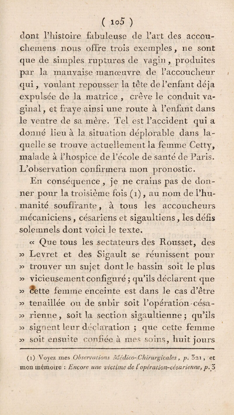 dont l’iiistoire fabuleuse de Fart des accou- cliemens nous offre trois exemples, ne sont que de simples ruptures de vagin , produites par la mauvaise manœuvre de Faccouclieur qui , voulant repousser la tête de l’enfant déjà expulsée de la matrice , crève le conduit va¬ ginal, et fraye ainsi une route à l’enfant dans le ventre de sa mère. Tel est l’accident qui a donné lieu à la situation déplorable dans la¬ quelle se trouve actuellement la femme Cetty, malade à l’hospice de l’école de santé de Paris. L’observation confirmera mon pronostic. En conséquence , je ne crains pas de don¬ ner pour la troisième fois (i), au nom de Phu- manité souffrante, à tous les accoucheurs mécaniciens , césariens et sigaultiens, les défis solemnels dont voici le texte. « Que tous les sectateurs des Punis set, des 33 Levret et des Sigault se réunissent pour trouver un sujet dont le bassin soit le plus » vicieusement configuré ; qu’ils déclarent que ^ cfette femme enceinte est dans le cas d’être ^ tenaillée ou de subir soit l’opération -césa- :» rienne, soit la section sigaultienne ; qu’ils 33 signent leur déclaration ; que cette femme y* soit ensuite confiée à mes soins, huit jours (i) Voyez mes Observations Médico-Chirurgicales, p. 3 m , et mon mémoire : Encore une victime de ïopération-césarienne, p.Z