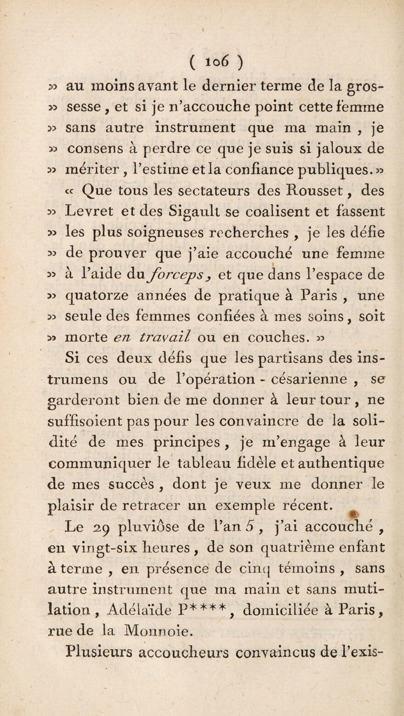 ( *°6 ) 53 au moins ayant le dernier terme de la gros- » sesse , et si je n’accouche point cette femme » sans autre instrument que ma main , je » consens à perdre ce que je suis si jaloux de mériter , l’estime et la confiance publiques. 35 cc Que tous les sectateurs des Rousset, des Levret et des Sigault se coalisent et fassent » les plus soigneuses recherches , je les défie de prouver que j’aie accouché une femme ^ à l’aide du forceps , et que dans l’espace de » quatorze années de pratique à Paris , une ^ seule des femmes confiées à mes soins, soit 53 morte en travail ou en couches. 35 Si ces deux défis que les partisans des ins- trumens ou de l’opération - césarienne , se garderont bien de me donner à leur tour , ne suffisoient pas pour les convaincre de la soli¬ dité de mes principes , je m’engage à leur communiquer le tableau fidèle et authentique de mes succès , dont je veux me donner le plaisir de retracer un exemple récent. Le 29 pluviôse de l’an 5 , j’ai accouché, en vingt-six heures , de son quatrième eu faut à terme , en présence de cinq témoins , sans autre instrument que ma main et sans muti¬ lation , Adélaïde P****, domiciliée à Paris, rue de la Monnoie. Plusieurs accoucheurs convaincus de l’exis-