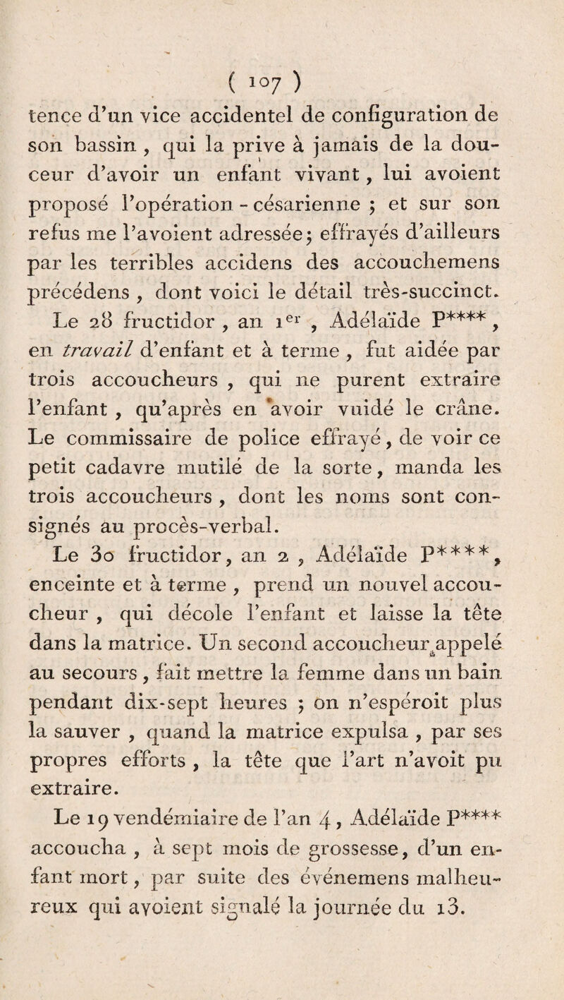 tence d’un vice accidentel de configuration de son bassin , qui la prive à jamais de la dou¬ ceur d’avoir un enfant vivant, lui avoient proposé l’opération - césarienne ; et sur son refus me l’avoient adressée; effrayés d’ailleurs par les terribles accidens des accoucliemens précédens , dont voici le détail très-succinct. Le 28 fructidor, an ier , Adélaïde P**** y en travail d’enfant et à terme , fut aidée par trois accoucheurs , qui 11e purent extraire l’enfant , qu’après en avoir vuidé le crâne. Le commissaire de police effrayé, de voir ce petit cadavre mutilé de la sorte, manda les trois accoucheurs , dont les noms sont con¬ signés au procès-verbal. Le 3o fructidor, an 2 , Adélaïde enceinte et à terme , prend un nouvel accou¬ cheur , qui décole reniant et laisse la tête dans la matrice. Un second accoucheuyappelé au secours , fait mettre la femme dans un bain pendant dix-sept heures ; on n’espéroit plus la sauver , quand la matrice expulsa , par ses propres efforts , la tête que l’art n’avoit pu extraire. Le 19 vendémiaire de l’an 4 > Adélaïde P**** accoucha , à sept mois de grossesse, d’un en¬ fant mort, par suite des événemens malheu¬ reux qui avoient signalé la journée du i3.