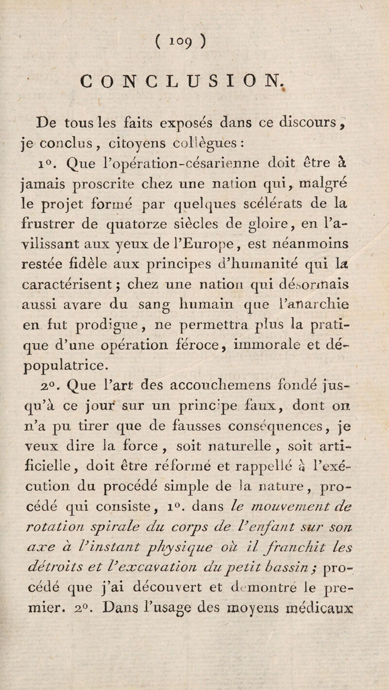 / ( 109 ) CONCLUSION. De tous les faits exposés dans ce discours, je conclus, citoyens collègues: i°. Que l’opération-césarienne doit être à jamais proscrite chez une nation qui, malgré le projet formé par quelques scélérats de la frustrer de quatorze siècles de gloire, en l’a¬ vilissant aux yeux de l’Europe, est néanmoins restée fidèle aux principes d’humanité qui la caractérisent ; chez une nation qui désormais aussi avare du sang humain que l’anarchie en fut prodigue, ne permettra plus la prati¬ que d’une opération féroce, immorale et dé- populatrice. 2°. Que l’art des accouchemens fondé jus¬ qu’à ce jour sur un princ:pe faux, dont on n’a pu tirer que de fausses conséquences, je veux dire la force , soit naturelle , soit arti¬ ficielle, doit être réformé et rappellé à l’exé¬ cution du procédé simple de la nature, pro¬ cédé qui consiste, i°. dans le mouvement de rotation spirale du corps de Venfant sur son axe à Vinstant physique oh il franchit les détroits et Vexcavation du petit bassin $ pro¬ cédé que j’ai découvert et démontré le pre¬ mier. 2°. Dans l’usage des moyens médicaux: