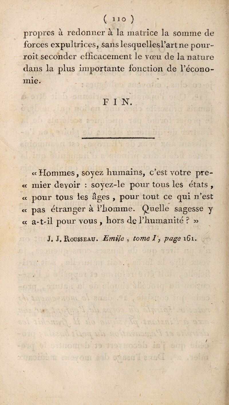 ( “0 ) propres à redonner à la matrice la somme de forces expultrices, sans lesquellesrartne pour- roit seconder efficacement le vœu de la nature dans la plus importante fonction de l’écono¬ mie. _ ' F I N. cc Hommes, soyez humains, c’est votre pre- cc mier devoir : soyez-le pour tous les états , « pour tous les âges , pour tout ce qui n’est ce pas étranger à l’homme. Quelle sagesse y cc a-t-il pour vous , hors de l’humanité ? » J. J. Rousseau. Emile , tome /, page 161. * 1