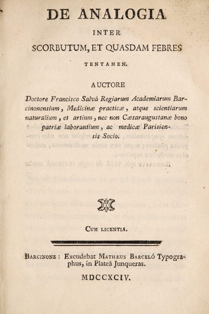 DE ANALOGIA INTER SCORBUTUM, ET QUASDAM FEBRES TENTAMEN. AUCTORE Doctore Francisco Salva Regiarum Academiarum Bar¬ cinonensium , Medicinae practicoe, atque scientiarum naturalium , et artium 0 nec non Caesaraugustance bono patrite laborantium y ac medicae Patisien- sis Socio. Cum licentia. Barcinone : Excudebat Matreus Barcelo TypograH phus, in Platea Junqueras. MDCCXCIV.
